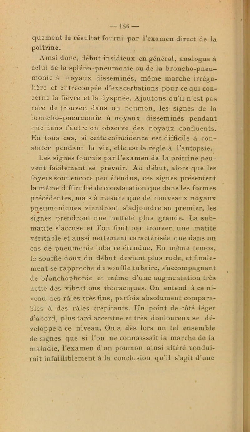 quement le résultat fourni par l’examen direct de la poitrine. Ainsi donc, début insidieux en général, analogue à celui de la spléno-pneumonie ou de la broncho-pneu- monie à noyaux disséminés, même marche irrégu- lière et entrecoupée d’exacerbations pour ce qui con- cerne la fièvre et la dyspnée. Ajoutons qu’il n’est pas rare de trouver, dans un poumon, les signes de la broncho-pneumonie à noyaux disséminés pendant que dans l’autre on observe des noyaux confluents. En tous cas, si cette coïncidence est difficile à con- stater pendant la vie, elle est la réglé à l’autopsie. Les signes fournis par l’examen de la poitrine peu- vent facilement se prévoir. Au début, alors que les foyers sont encore peu étendus, ces signes présentent la même difficulté de constatation que dans les formes précédentes, mais à mesure que de nouveaux noyaux pneumoniques viendront s’adjoindre au premier, les signes prendront nne netteté plus grande. La sub- matité s'accuse et l’on finit par trouver une matité véritable et aussi nettement caractérisée que dans un cas de pneumonie lobaire étendue. En même temps, le souffle doux du début devient plus rude, et finale- ment se rapproche du souffle tubaire, s’accompagnant de bronchophonie et même d’une augmentation très nette des vibrations thoraciques. On entend à ce ni- veau des râles très fins, parfois absolument compara- bles à des râles crépitants. Un point de côté léger d’abord, plus tard accentué et très douloureux se dé- veloppe à ce niveau. On a dès lors un tel ensemble de signes que si l'on ne connaissait la marche de la maladie, l’examen d’un poumon ainsi altéré condui- rait infailliblement à la conclusion qu'il s’agit d’une