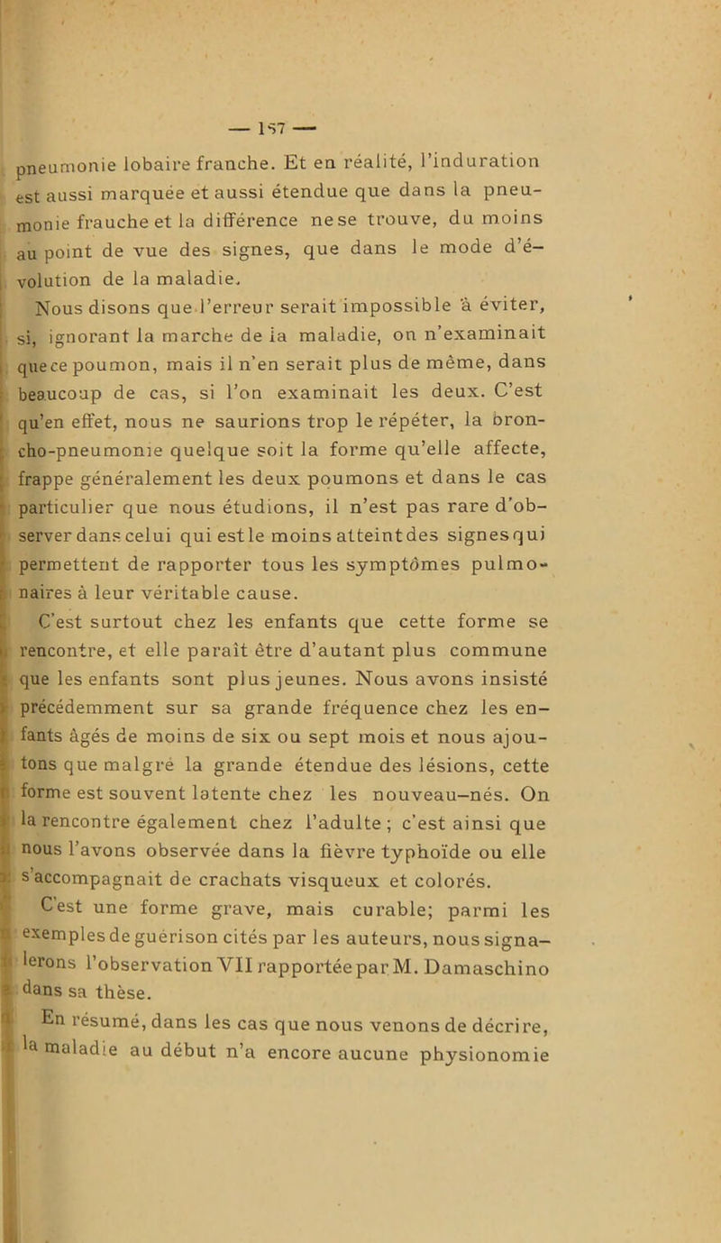 pneumonie lobaire franche. Et en réalité, l’induration est aussi marquée et aussi étendue que dans la pneu- monie frauche et la différence nese trouve, du moins au point de vue des signes, que dans le mode d’é- volution de la maladie. Nous disons que l’erreur serait impossible 'à éviter, si, ignorant la marche de la maladie, on n’examinait quece poumon, mais il n’en serait plus de même, dans beaucoup de cas, si l’on examinait les deux. C’est ' qu’en effet, nous ne saurions trop le répéter, la bron- cho-pneumonie quelque soit la forme qu’elle affecte, frappe généralement les deux poumons et dans le cas particulier que nous étudions, il n’est pas rare d’ob- server dans celui quiestle moins atteintdes signesqui ' permettent de rapporter tous les symptômes pulmo- ; naires à leur véritable cause. C’est surtout chez les enfants que cette forme se > rencontre, et elle paraît être d’autant plus commune î que les enfants sont plus jeunes. Nous avons insisté précédemment sur sa grande fréquence chez les en- fants âgés de moins de six ou sept mois et nous ajou- ; tons que malgré la grande étendue des lésions, cette forme est souvent latente chez les nouveau-nés. On > la rencontre également chez l’adulte; c’est ainsi que ’ nous l’avons observée dans la fièvre typhoïde ou elle 1 s accompagnait de crachats visqueux et colorés. Cest une forme grave, mais curable; parmi les 1 exemples de guérison cités par les auteurs, nous signa- 1 lerons l’observation VII rapportéepar M. Damaschino ' dans sa thèse. En résumé, dans les cas que nous venons de décrire,