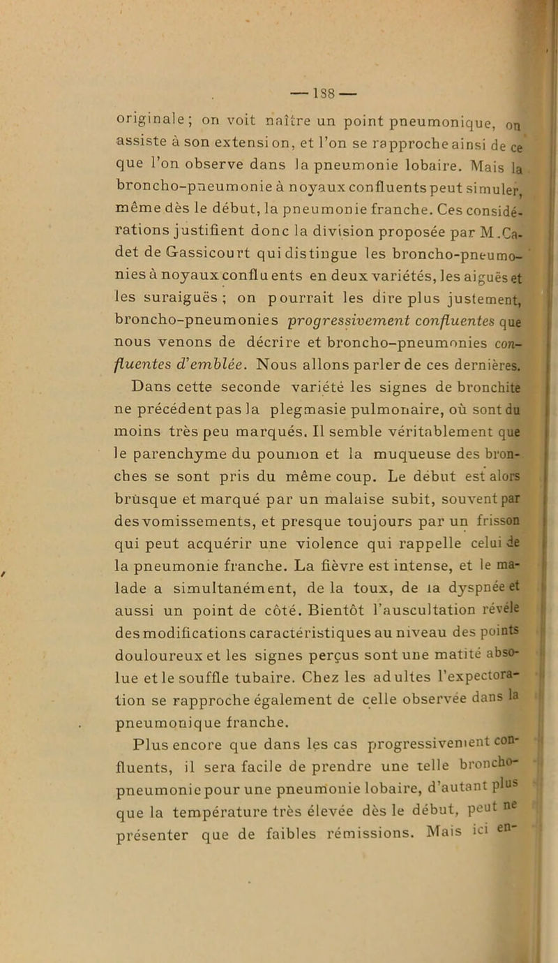 1S8 — originale; on voit naître un point pneumonique, ou assiste à son extensi on, et l’on se rapproche ainsi de ce que l’on observe dans la pneumonie lobaire. Mais la broncho-pneumonie à noyaux confluents peut simuler même dès le début, la pneumonie franche. Ces considé- rations justifient donc la division proposée par M.Ca- det de&assicourt qui distingue les broncho-pneumo- nies à noyaux conflu ents en deux variétés, les aiguës et les suraiguës; on pourrait les dire plus justement, broncho-pneumonies progressivement confluentes que nous venons de décrire et broncho-pneumonies con- fluentes d'emblée. Nous allons parler de ces dernières. Dans cette seconde variété les signes de bronchite ne précédent pas la plegmasie pulmonaire, où sont du moins très peu marqués. Il semble véritablement que le parenchyme du poumon et la muqueuse des bron- ches se sont pris du même coup. Le début est alors brusque et marqué par un malaise subit, souvent par des vomissements, et presque toujours par un frisson qui peut acquérir une violence qui rappelle celui de la pneumonie franche. La fièvre est intense, et le ma- lade a simultanément, delà toux, de la dyspnée et aussi un point de côté. Bientôt l’auscultation révéle des modifications caractéristiques au niveau des points douloureux et les signes perçus sont une matité abso- lue et le souffle tubaire. Chez les adultes l’expectora- tion se rapproche également de celle observée dans la pneumonique franche. Plus encore que dans les cas progressivement con- fluents, il sera facile de prendre une telle broncho- pneumonie pour une pneumonie lobaire, d’autant plus que la température très élevée dès le début, peut ne présenter que de faibles rémissions. Mais ici en-
