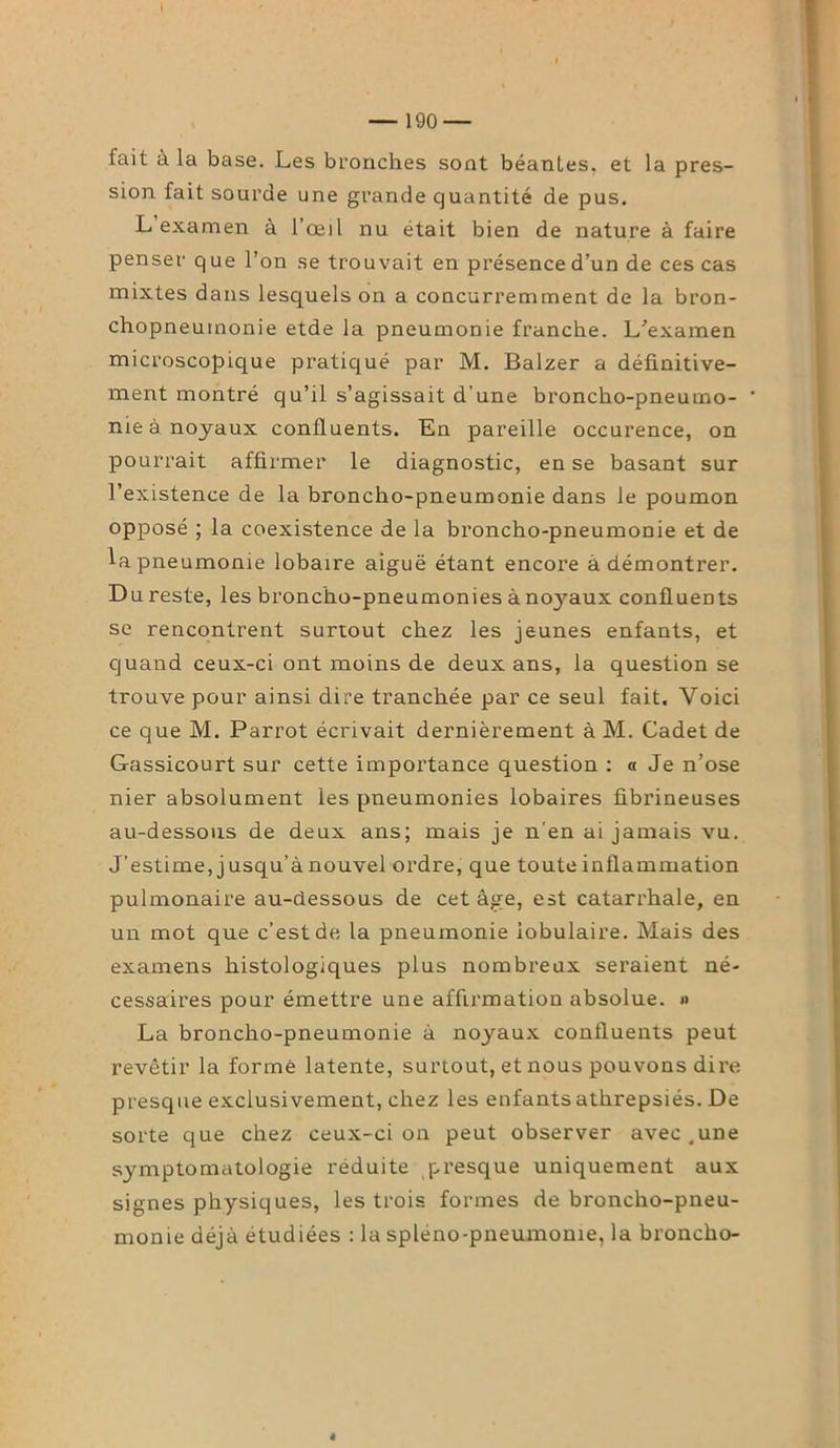 fait à la base. Les bronches sont béantes, et la pres- sion fait sourde une grande quantité de pus. L examen à l’œil nu était bien de nature à faire penser que l’on se trouvait en présence d’un de ces cas mixtes dans lesquels on a concurremment de la bron- chopneumonie etde la pneumonie franche. L’examen microscopique pratiqué par M. Balzer a définitive- ment montré qu’il s’agissait d’une broncho-pneumo- nie à noyaux confluents. En pareille occurence, on pourrait affirmer le diagnostic, en se basant sur l’existence de la broncho-pneumonie dans le poumon opposé ; la coexistence de la broncho-pneumonie et de la pneumonie lobaire aiguë étant encore à démontrer. Du reste, les broncho-pneumonies à nojmux confluents se rencontrent surtout chez les jeunes enfants, et quand ceux-ci ont moins de deux ans, la question se trouve pour ainsi dire tranchée par ce seul fait. Voici ce que M. Parrot écrivait dernièrement à M. Cadet de Gassicourt sur cette importance question : « Je n’ose nier absolument les pneumonies lobaires fibrineuses au-dessous de deux ans; mais je n’en ai jamais vu. J’estime, jusqu’à nouvel ordre, que toute inflammation pulmonaire au-dessous de cet âge, est catarrhale, en un mot que c’est de la pneumonie lobulaire. Mais des examens histologiques plus nombreux seraient né- cessaires pour émettre une affirmation absolue. » La broncho-pneumonie à noyaux confluents peut revêtir la formé latente, surtout, et nous pouvons dire presque exclusivement, chez les enfants athrepsiés. De sorte que chez ceux-ci on peut observer avec .une symptomatologie réduite presque uniquement aux signes physiques, les trois formes de broncho-pneu- monie déjà étudiées : la spléno-pneumome, la broncho- 4