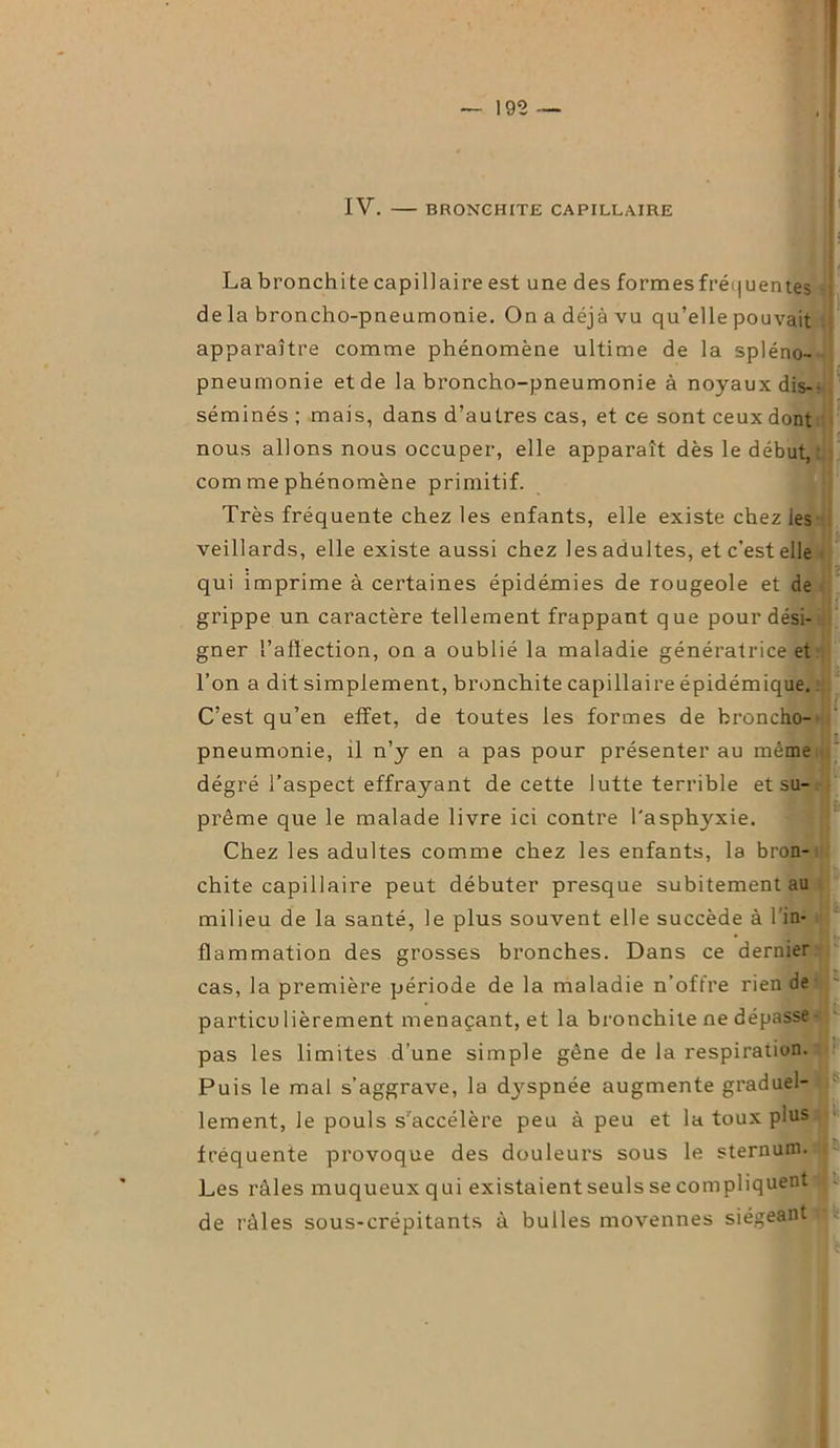 IV. BRONCHITE CAPILLAIRE La bronchite capillaire est une des formes fréquentes de la broncho-pneumonie. On a déjà vu qu’elle pouvait apparaître comme phénomène ultime de la spléno- pneumonie et de la broncho-pneumonie à noyaux dis- séminés ; mais, dans d’autres cas, et ce sont ceux dont nous allons nous occuper, elle apparaît dès le début,: com me phénomène primitif. Très fréquente chez les enfants, elle existe chez les veillards, elle existe aussi chez les adultes, et c’est elle qui imprime à certaines épidémies de rougeole et de grippe un caractère tellement frappant que pour dési- gner l’aftection, on a oublié la maladie génératrice et l’on a dit simplement, bronchite capillaire épidémique. C’est qu’en effet, de toutes les formes de broncho- pneumonie, il n’y en a pas pour présenter au même dégré l’aspect effrayant de cette lutte terrible et su- prême que le malade livre ici contre l'asphyxie. Chez les adultes comme chez les enfants, la bron- chite capillaire peut débuter presque subitement au milieu de la santé, le plus souvent elle succède à l’in- flammation des grosses bronches. Dans ce dernier cas, la première période de la maladie n’offre rien de particu lièrement menaçant, et la bronchite ne dépasse - pas les limites d’une simple gêne de la respiration. Puis le mal s’aggrave, la dyspnée augmente graduel- lement, le pouls s'accélère peu à peu et la toux plus fréquente provoque des douleurs sous le sternum. Les râles muqueux qui existaientseuls se compliquent de râles sous-crépitants à bulles moyennes siégeant^