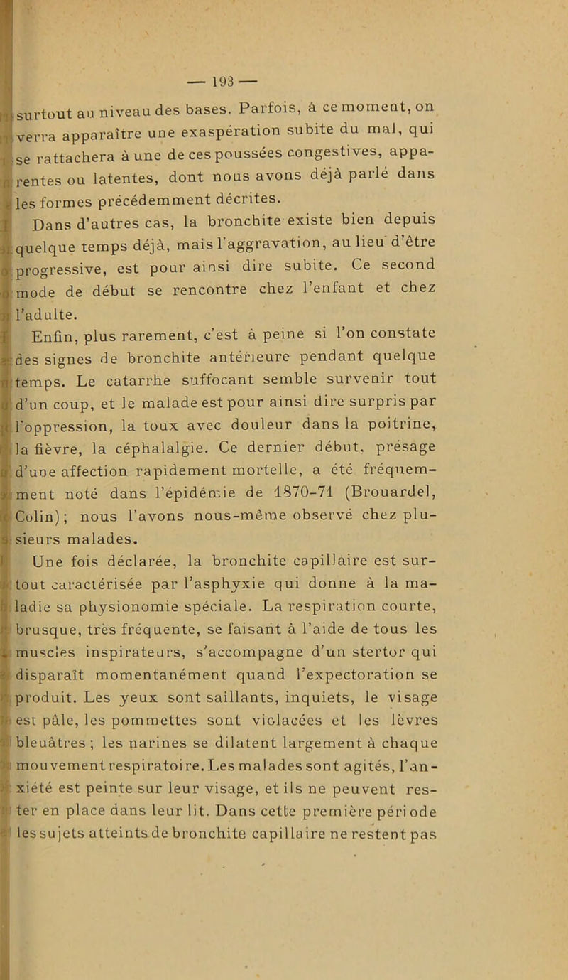 surtout au niveau des bases. Parfois, à ce moment, on verra apparaître une exaspération subite du mal, qui se rattachera aune de ces poussées congestives, appa- rentes ou latentes, dont nous avons déjà parlé dans les formes précédemment décrites. Dans d’autres cas, la bronchite existe bien depuis quelque temps déjà, mais l’aggravation, au lieu d’être progressive, est pour ainsi dire subite. Ce second mode de début se rencontre chez l’enfant et chez l’adulte. Enfin, plus rarement, c’est à peine si l’on constate des signes de bronchite antérieure pendant quelque temps. Le catarrhe suffocant semble survenir tout d’un coup, et le malade est pour ainsi dire surpris par l’oppression, la toux avec douleur dans la poitrine, la fièvre, la céphalalgie. Ce dernier début, présage d’une affection rapidement mortelle, a été fréquem- ment noté dans l’épidémie de 1870-71 (Brouardel, Colin); nous l’avons nous-mèrae observé chez plu- sieurs malades. Une fois déclarée, la bronchite capillaire est sur- tout caractérisée par l’asphyxie qui donne à la ma- ladie sa physionomie spéciale. La respiration courte, brusque, très fréquente, se faisant à l’aide de tous les muscles inspirateurs, s’accompagne d’un stertor qui disparaît momentanément quand l’expectoration se produit. Les yeux sont saillants, inquiets, le visage est pâle, les pommettes sont violacées et les lèvres bleuâtres ; les narines se dilatent largement à chaque mouvement respiratoi re. Les malades sont agités, l’an- xiété est peinte sur leur visage, et ils ne peuvent res- ter en place dans leur lit. Dans cette première péri ode les sujets atteints de bronchite capillaire ne restent pas