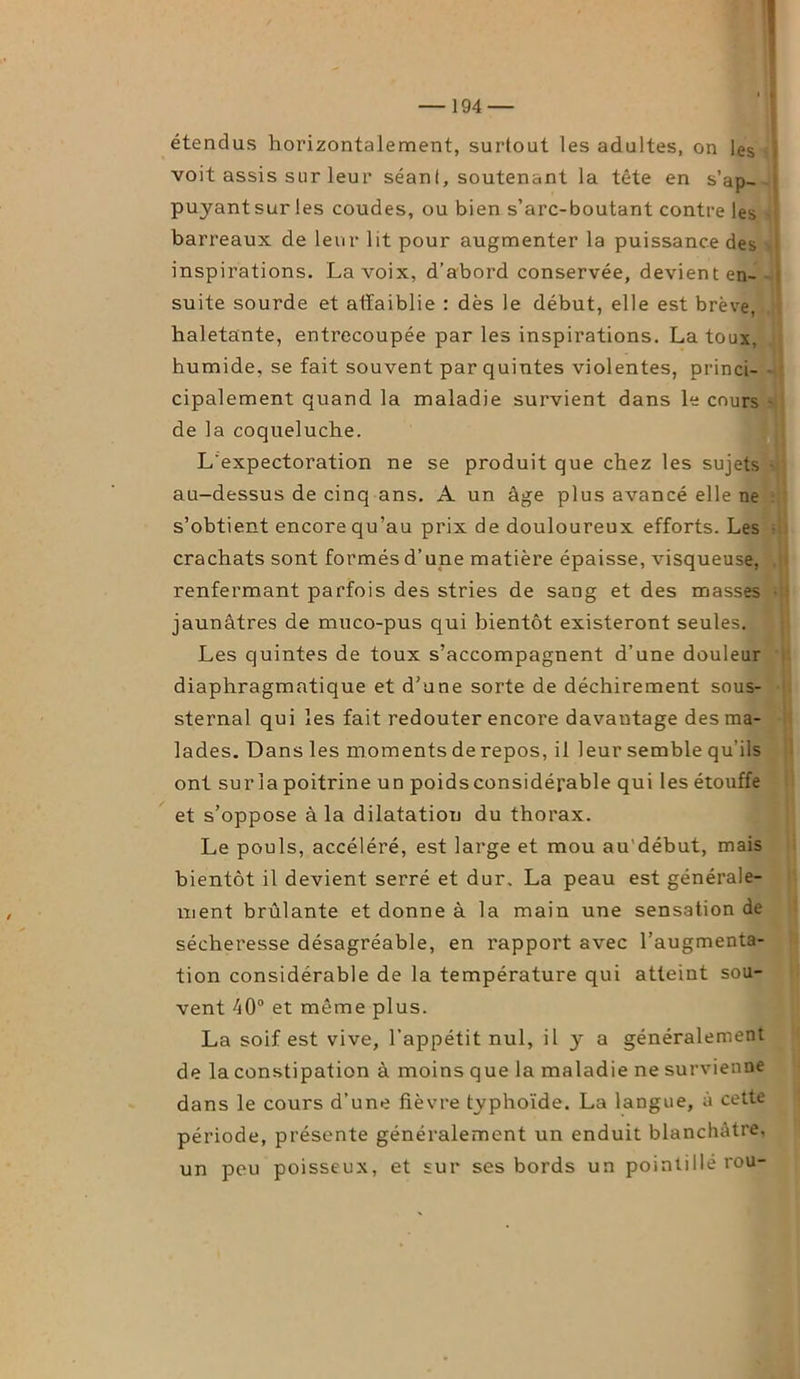étendus horizontalement, surtout les adultes, on les voit assis sur leur séant, soutenant la tête en s’ap- puyant sur les coudes, ou bien s’arc-boutant contre les barreaux de leur lit pour augmenter la puissance des ! inspirations. La voix, d’abord conservée, devient en- suite sourde et affaiblie : dès le début, elle est brève, haletante, entrecoupée par les inspirations. La toux, humide, se fait souvent par quintes violentes, princi- cipalement quand la maladie survient dans le cours de la coqueluche. L'expectoration ne se produit que chez les sujets au-dessus de cinq ans. A un âge plus avancé elle ne s’obtient encore qu’au prix de douloureux efforts. Les crachats sont formés d’une matière épaisse, visqueuse, renfermant parfois des stries de sang et des masses jaunâtres de muco-pus qui bientôt existeront seules. Les quintes de toux s’accompagnent d’une douleur diaphragmatique et d’une sorte de déchirement sous- sternal qui les fait redouter encore davantage des ma- lades. Dans les moments de repos, il leur semble qu’ils ont sur la poitrine un poids considérable qui les étouffe et s’oppose à la dilatation du thorax. Le pouls, accéléré, est large et mou au début, mais bientôt il devient serré et dur, La peau est générale- ment brûlante et donne à la main une sensation de sécheresse désagréable, en rapport avec l’augmenta- tion considérable de la température qui atteint sou- vent 40° et même plus. La soif est vive, l’appétit nul, il y a généralement de la constipation à moins que la maladie ne survienne dans le cours d’une fièvre typhoïde. La langue, à cette période, présente généralement un enduit blanchâtre, un peu poisseux, et sur ses bords un pointillé rou-
