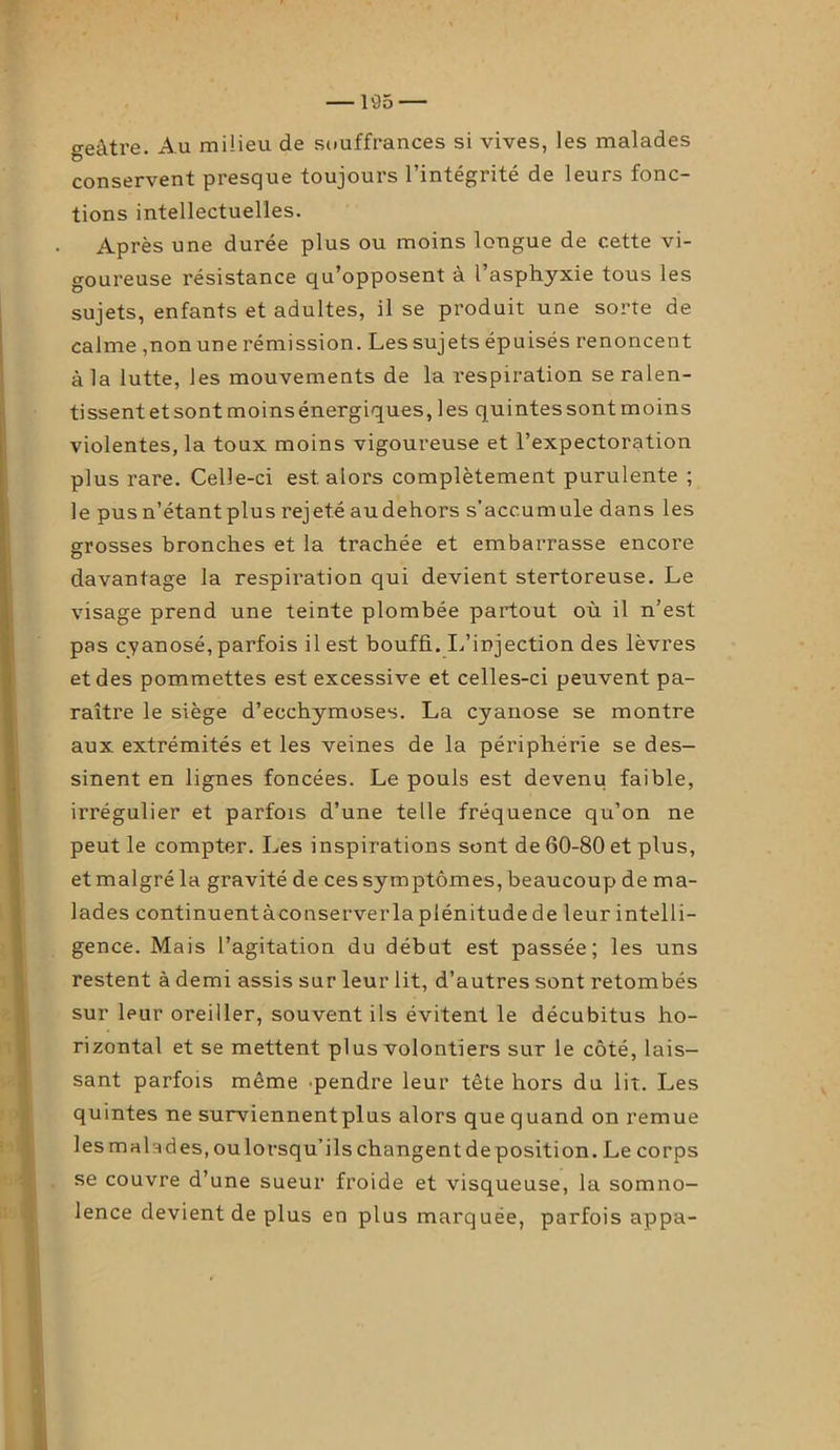 geâtre. Au milieu de souffrances si vives, les malades conservent presque toujours l’intégrité de leurs fonc- tions intellectuelles. Après une durée plus ou moins longue de cette vi- goureuse résistance qu’opposent à l’asphyxie tous les sujets, enfants et adultes, il se produit une sorte de calme ,non une rémission. Les sujets épuisés renoncent à la lutte, les mouvements de la respiration se ralen- tissent etsontmoinsénergiques, les quintessont moins violentes, la toux moins vigoureuse et l’expectoration plus rare. Celle-ci est. alors complètement purulente ; le pusn’étantplus rejeté audehors s’accumule dans les grosses bronches et la trachée et embarrasse encore davantage la respiration qui devient stertoreuse. Le visage prend une teinte plombée partout où il n’est pas cyanosé, parfois il est bouffi. L’injection des lèvres et des pommettes est excessive et celles-ci peuvent pa- raître le siège d’ecchymoses. La cyanose se montre aux extrémités et les veines de la périphérie se des- sinent en lignes foncées. Le pouls est devenu faible, irrégulier et parfois d’une telle fréquence qu’on ne peut le compter. Les inspirations sont de 60-80 et plus, et malgré la gravité de ces symptômes, beaucoup de ma- lades continuentàconserverla plénitude de leur intelli- gence. Mais l’agitation du début est passée; les uns restent à demi assis sur leur lit, d’autres sont retombés sur leur oreiller, souvent ils évitent le décubitus ho- rizontal et se mettent plus volontiers sur le côté, lais- sant parfois même pendre leur tête hors du lit. Les quintes ne surviennentplus alors que quand on remue les malades, ou lorsqu’ils changent de position. Le corps se couvre d’une sueur froide et visqueuse, la somno- lence devient de plus en plus marquée, parfois appa-