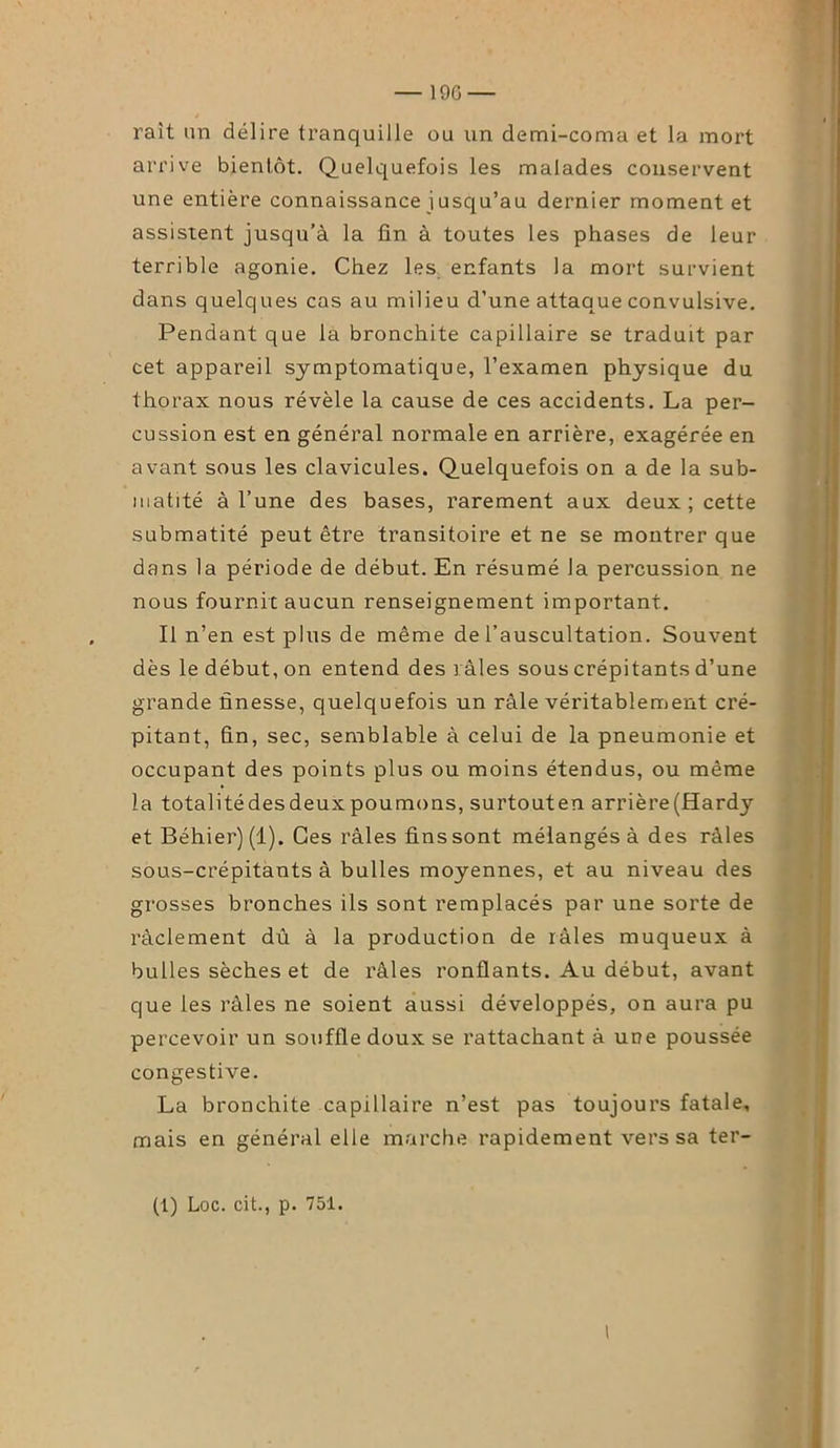 rait un délire tranquille ou un demi-coma et la mort arrive bientôt. Quelquefois les malades conservent une entière connaissance iusqu’au dernier moment et assistent jusqu’à la fin à toutes les phases de leur terrible agonie. Chez les enfants la mort survient dans quelques cas au milieu d’une attaque convulsive. Pendant que la bronchite capillaire se traduit par cet appareil symptomatique, l’examen physique du thorax nous révèle la cause de ces accidents. La per- cussion est en général normale en arrière, exagérée en avant sous les clavicules. Quelquefois on a de la sub- matité à l’une des bases, rarement aux deux ; cette submatité peut être transitoire et ne se montrer que dans la période de début. En résumé la percussion ne nous fournit aucun renseignement important. Il n’en est plus de même de l’auscultation. Souvent dès le début, on entend des 3 aies sous crépitants d’une grande finesse, quelquefois un râle véritablement cré- pitant, fin, sec, semblable à celui de la pneumonie et occupant des points plus ou moins étendus, ou même la totalitédesdeuxpoumons, surtouten arrière(Hardy et Béhiei’) (1). Ces râles fins sont mélangés à des râles sous-crépitants à bulles moyennes, et au niveau des grosses bronches ils sont remplacés par une sorte de ràclement dû à la production de râles muqueux à bulles sèches et de râles ronflants. Au début, avant que les râles ne soient aussi développés, on aura pu percevoir un souffle doux se l’attachant à une poussée congestive. La bronchite capillaire n’est pas toujours fatale, mais en général elle marche rapidement vers sa ter- (t) Loc. cit., p. 751. I