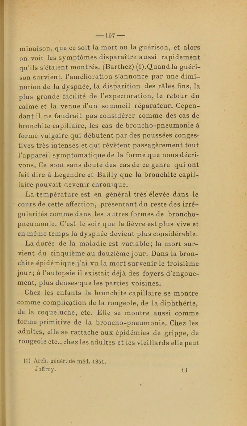 minaison, que ce soit la mort ou la guérison, et alors on voit les symptômes disparaître aussi rapidement qu’ils s’étaient montrés. (Barthez) (1).Quand la guéri- son survient, l’amélioration s’annonce par une dimi- nution de la dyspnée, la disparition des râles fins, la plus grande facilité de l’expectoration, le retour du calme et la venue d’un sommeil réparateur. Cepen- dant il ne faudrait pas considérer comme des cas de bronchite capillaire, les cas de broncho-pneumonie à forme vulgaire qui débutent par des poussées conges- tives très intenses et qui rêvètent passagèrement tout l’appareil symptomatique de la forme que nous décri- vons. Ce sont sans doute des cas de ce genre qui ont fait dire à Legendre et Bailly que la bronchite capil- laire pouvait devenir chronique. La température est en général très élevée dans le cours de cette affection, présentant du reste des irré- gularités comme dans les autres formes de broncho- pneumonie. C’est le soir que la fièvre est plus vive et en même temps la dyspnée devient plus considérable. La durée de la maladie est variable; la mort sur- vient du cinquième au douzième jour. Dans la bron- chite épidémique j’ai vu la mort survenir le troisième jour; à l’autopsie il existait déjà des foyers d’engoue- ment, plus denses-que les parties voisines. Chez les enfants la bronchite capillaire se montre comme complication de la rougeole, de la diphthérie, de la coqueluche, etc. Elle se montre aussi comme forme primitive de la broncho-pneumonie. Chez les adultes, elle se rattache aux épidémies de grippe, de rougeole etc., chez les adultes et les vieillards elle peut (1) Arch. génér. de méd. 1851. JofFroy. 13