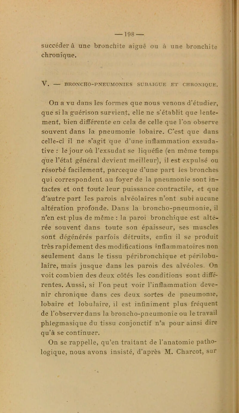 succédera une bronchite aiguë ou à une bronchite chronique. V. BRONCHO-PNEUMONIES SUBAIGUE ET CHRONIQUE. On a vu dans les formes que nous venons d’étudier, que si la guérison survient, elle ne s’établit que lente- ment, bien différente en cela de celle que l’on observe souvent dans la pneumonie lobaire. C’est que dans celle-ci il ne s’agit 'que d’une inflammation exsuda- tive : le jour où l’exsudât se liquéfie (en même temps que l’état général devient meilleur), il est expulsé ou résorbé facilement, parceque d’une part les bronches qui correspondent au fo3rer de la pneumonie sont in- tactes et ont toute leur puissance contractile, et que d’autre part les parois alvéolaires n’ont subi aucune altération profonde. Dans la broncho-pneumonie, il n’en est plus de même : la paroi bronchique est alté- rée souvent dans toute son épaisseur, ses muscles sont dégénérés parfois détruits, enfin il se produit très rapidement des modifications inflammatoires non seulement dans le tissu péribronchique et périlobu- laire, mais jusque dans les parois des alvéoles. On voit combien des deux côtés les conditions sont diffé- rentes. Aussi, si l’on peut voir l’inflammation deve- nir chronique dans ces deux sortes de pneumonie, lobaire et lobulaire, il est infiniment plus fréquent de l’observer dans la broncho-pneumonie ou le travail phlegmasique du tissu conjonctif n’a pour ainsi dire qu’à se continuer. On se rappelle, qu’en traitant de l’anatomie patho- logique, nous avons insisté, d’après M. Charcot, sur