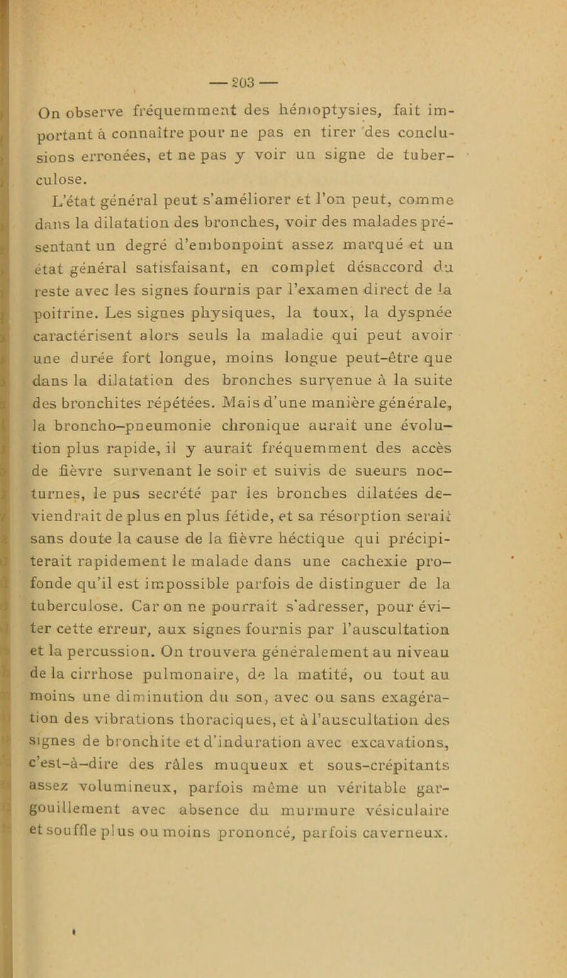 On observe fréquemment des hémoptysies, fait im- portant à connaître pour ne pas en tirer des conclu- sions erronées, et ne pas y voir un signe de tuber- culose. L’état général peut s’améliorer et l’on peut, comme dans la dilatation des bronches, voir des malades pré- sentant un degré d’embonpoint assez marqué et un état général satisfaisant, en complet désaccord du reste avec les signes fournis par l’examen direct de la poitrine. Les signes physiques, la toux, la dyspnée caractérisent alors seuls la maladie qui peut avoir une durée fort longue, moins longue peut-être que dans la dilatation des bronches survenue à la suite des bronchites répétées. Mais d’une manière générale, la broncho-pneumonie chronique aurait une évolu- tion plus rapide, il y aurait fréquemment des accès de fièvre survenant le soir et suivis de sueurs noc- turnes, le pus secrété par les bronches dilatées de- viendrait de plus en plus fétide, et sa résorption serait sans doute la cause de la fièvre héctique qui précipi- terait rapidement le malade dans une cachexie pro- fonde qu’il est impossible parfois de distinguer de la tuberculose. Car on ne pourrait s'adresser, pour évi- ter cette erreur, aux signes fournis par l’auscultation et la percussion. On trouvera généralement au niveau de la cirrhose pulmonaire, de la matité, ou tout au moins une diminution du son, avec ou sans exagéra- tion des vibrations thoraciques, et à l’auscultation des signes de bronchite et d’induration avec excavations, c’est-à-dire des râles muqueux et sous-crépitants assez volumineux, parfois même un véritable gar- gouillement avec absence du murmure vésiculaire et souffle pl us ou moins prononcé, parfois caverneux.