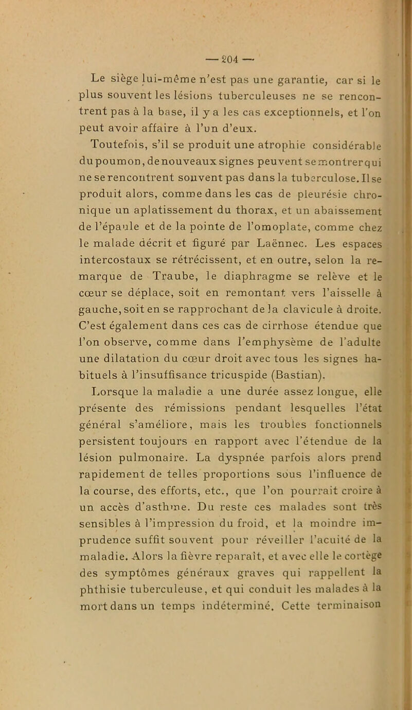 Le siège lui-même n’est pas une garantie, car si le plus souvent les lésions tuberculeuses ne se rencon- trent pas à la base, il y a les cas exceptionnels, et l’on peut avoir affaire à l’un d’eux. Toutefois, s’il se produit une atrophie considérable du poumon, de nouveaux signes peuvent se montrer qui ne se rencontrent souvent pas dans la tuberculose. Il se produit alors, comme dans les cas de pleurésie chro- nique un aplatissement du thorax, et un abaissement de l’épaule et de la pointe de l’omoplate, comme chez le malade décrit et figuré par Laënnec. Les espaces intercostaux se rétrécissent, et en outre, selon la re- marque de Traube, le diaphragme se relève et le cœur se déplace, soit en remontant vers l’aisselle à gauche, soit en se rapprochant de la clavicule à droite. C’est également dans ces cas de cirrhose étendue que l’on observe, comme dans l’emphysème de l’adulte une dilatation du cœur droit avec tous les signes ha- bituels à l’insuffisance tricuspide (Bastian). Lorsque la maladie a une durée assez longue, elle présente des rémissions pendant lesquelles l’état général s’améliore, mais les troubles fonctionnels persistent toujours en rapport avec l’étendue de la lésion pulmonaire. La dyspnée parfois alors prend rapidement de telles proportions sous l’influence de la course, des efforts, etc., que l’on pourrait croire à un accès d’asthme. Du reste ces malades sont très sensibles à l’impression du froid, et la moindre im- prudence suffit souvent pour réveiller l’acuité de la maladie. Alors la fièvre reparaît, et avec elle le cortège des symptômes généraux graves qui rappellent la phthisie tuberculeuse, et qui conduit les malades à la mort dans un temps indéterminé. Cette terminaison