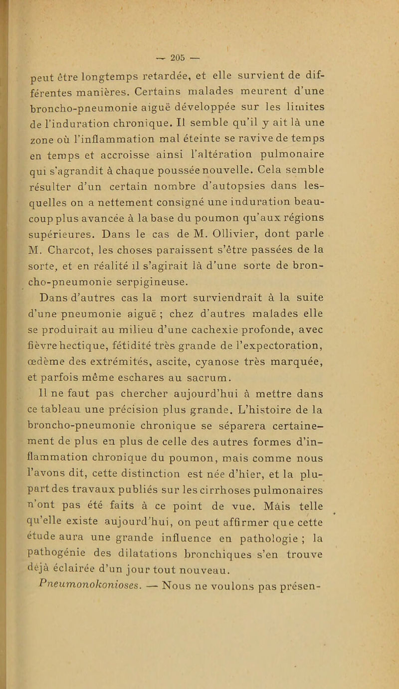 peut être longtemps retardée, et elle survient de dif- férentes manières. Certains malades meurent d’une broncho-pneumonie aiguë développée sur les limites de l’induration chronique. Il semble qu’il y ait là une zone où l’inflammation mal éteinte se ravive de temps en temps et accroisse ainsi l’altération pulmonaire qui s'agrandit à chaque poussée nouvelle. Cela semble résulter d’un certain nombre d’autopsies dans les- quelles on a nettement consigné une induration beau- coup plus avancée à la base du poumon qu’aux régions supérieures. Dans le cas de M. Ollivier, dont parle M. Charcot, les choses paraissent s’être passées de la sorte, et en réalité il s’agirait là d’une sorte de bron- cho-pneumonie serpigineuse. Dans d’autres cas la mort surviendrait à la suite d’une pneumonie aiguë ; chez d’autres malades elle se produirait au milieu d’une cachexie profonde, avec fièvre hectique, fétidité très grande de l’expectoration, œdème des extrémités, ascite, cyanose très marquée, et parfois même eschares au sacrum. 11 ne faut pas chercher aujourd’hui à mettre dans ce tableau une précision plus grande. L’histoire de la broncho-pneumonie chronique se séparera certaine- ment de plus en plus de celle des autres formes d’in- flammation chronique du poumon, mais comme nous l’avons dit, cette distinction est née d’hier, et la plu- part des travaux publiés sur les cirrhoses pulmonaires n ont pas été faits à ce point de vue. Màis telle qu’elle existe aujourd’hui, on peut affirmer que cette étude aura une grande influence en pathologie ; la pathogénie des dilatations bronchiques s’en trouve déjà éclairée d’un jour tout nouveau. Pneumonokonioses. — Nous ne voulons pas présen-