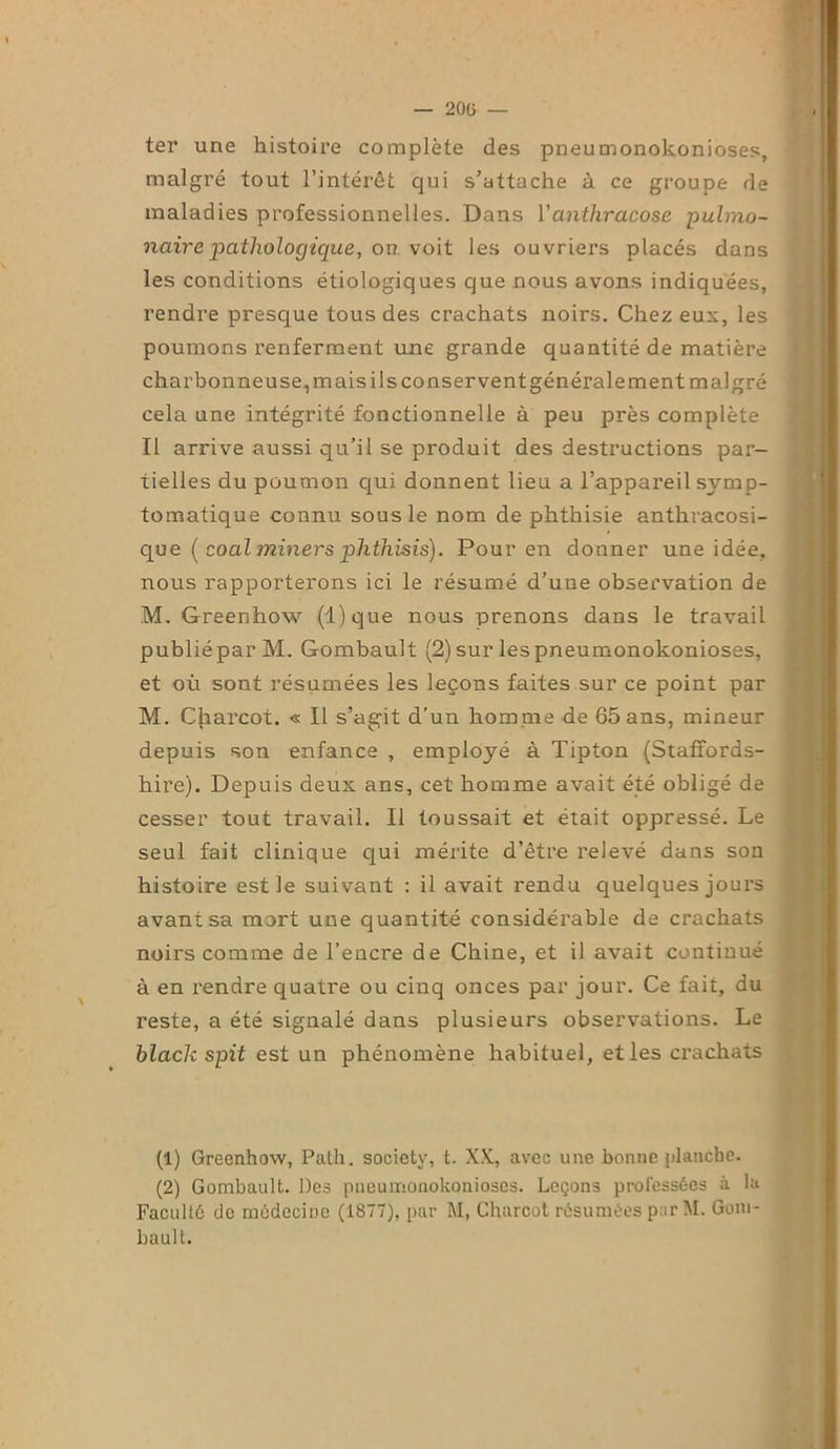 — 20G — ter une histoire complète des pneumonokonioses, malgré tout l’intérêt qui s’attache à ce groupe de maladies professionnelles. Dans Yanthracose -pulmo- naire pathologique, on. voit les ouvriers placés dans les conditions étiologiques que nous avons indiquées, rendre presque tous des crachats noirs. Chez eux, les poumons renferment une grande quantité de matière charbonneuse, mais ils conservent générale ment malgré cela une intégrité fonctionnelle à peu près complète Il arrive aussi qu’il se produit des destructions par- tielles du poumon qui donnent lieu a l’appareil symp- tomatique connu sous le nom de phthisie anthracosi- que ( coal miners phthisis). Pour en donner une idée, nous rapporterons ici le résumé d’une observation de M. Greenhow (l)que nous prenons dans le travail publié par M. Gombault (2) sur les pneumonokonioses, et où sont résumées les leçons faites sur ce point par M. Charcot. « Il s’agit d’un homme de 65 ans, mineur depuis son enfance , employé à Tipton (Staffords- hire). Depuis deux ans, cet homme avait été obligé de cesser tout travail. Il toussait et était oppressé. Le seul fait clinique qui mérite d’être relevé dans son histoire est le suivant : il avait rendu quelques jours avant sa mart une quantité considérable de crachats noirs comme de l’encre de Chine, et il avait continué à en rendre quatre ou cinq onces par jour. Ce fait, du reste, a été signalé dans plusieurs observations. Le black spit est un phénomène habituel, et les crachats (1) Greenhow, Path. society, t. XX, avec une bonne planche. (2) Gombault. Des pneumonokonioses. Leçons professées à la Faculté de médecine (1877), par M, Charcot résumées par M. Goiu- bault.