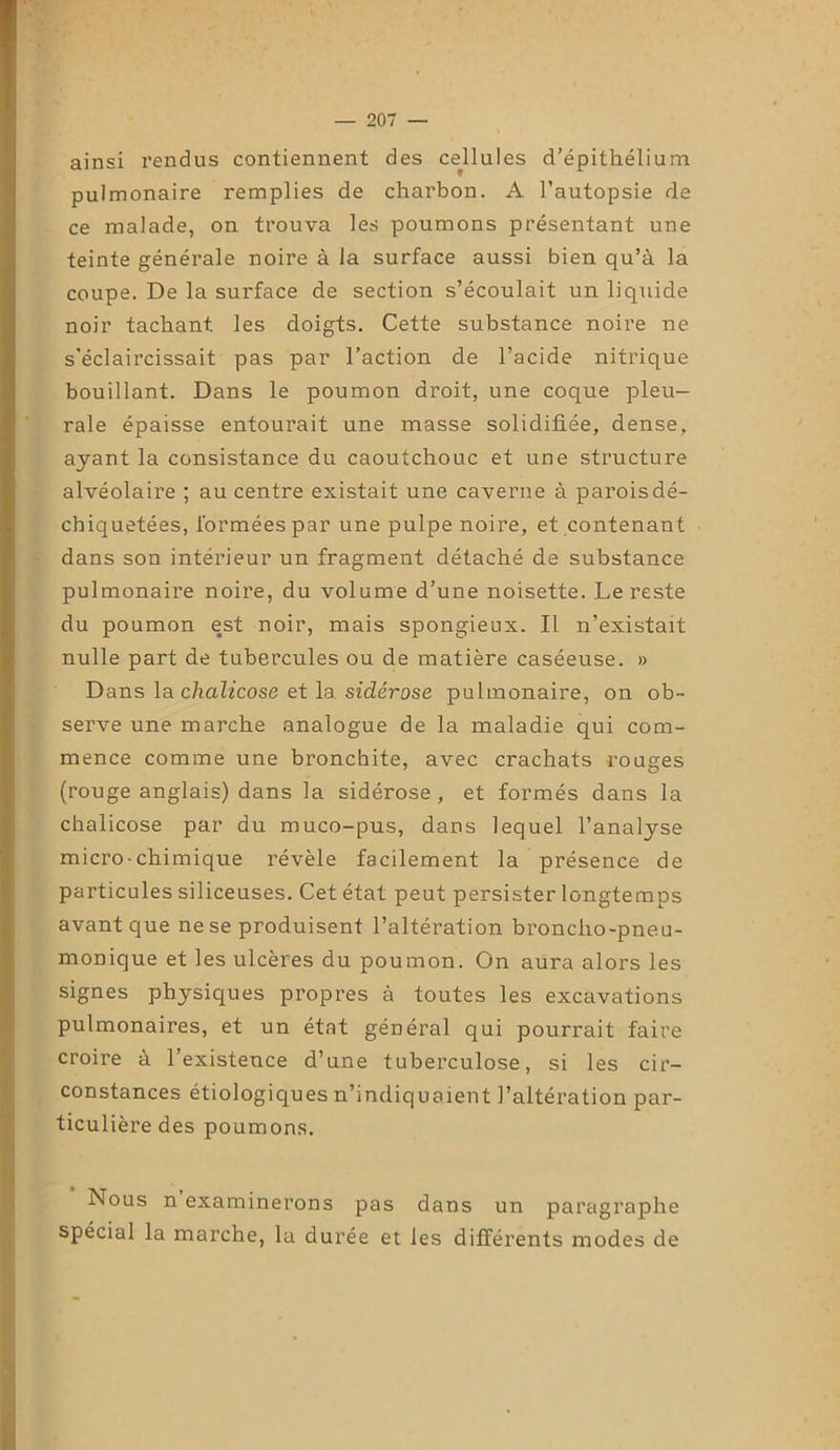 ainsi rendus contiennent des cellules d’épithélium pulmonaire remplies de charbon. A l’autopsie de ce malade, on trouva les poumons présentant une teinte générale noire à la surface aussi bien qu’à la coupe. De la surface de section s’écoulait un liquide noir tachant les doigts. Cette substance noire ne s'éclaircissait pas par l’action de l’acide nitrique bouillant. Dans le poumon droit, une coque pleu- rale épaisse entourait une masse solidifiée, dense, ayant la consistance du caoutchouc et une structure alvéolaire ; au centre existait une caverne à paroisdé- cbiquetées, formées par une pulpe noire, et contenant dans son intérieur un fragment détaché de substance pulmonaire noire, du volume d’une noisette. Le reste du poumon est noir, mais spongieux. Il n’existait nulle part de tubercules ou de matière caséeuse. » Dans la chalicose et la sidérose pulmonaire, on ob- serve une marche analogue de la maladie qui com- mence comme une bronchite, avec crachats rouges (rouge anglais) dans la sidérose, et formés dans la chalicose par du muco-pus, dans lequel l’analyse micro-chimique révèle facilement la présence de particules siliceuses. Cet état peut persister longtemps avant que ne se produisent l’altération broncho-pneu- monique et les ulcères du poumon. On aura alors les signes physiques propres à toutes les excavations pulmonaires, et un état général qui pourrait faire croire à l’existence d’une tuberculose, si les cir- constances étiologiques n’indiquaient l’altération par- ticulière des poumons. Nous n examinerons pas dans un paragraphe spécial la marche, la durée et les différents modes de