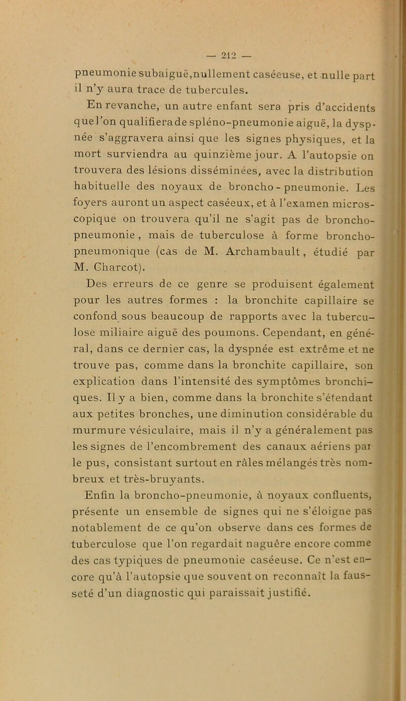 pneumonie subaiguë,nullement caséeuse, et nulle part il n’y aura trace de tubercules. En revanche, un autre enfant sera pris d’accidents quel’on qualifierade spléno-pneumonie aiguë, la dysp- née s’aggravera ainsi que les signes physiques, et la mort surviendra au quinzième jour. A l’autopsie on trouvera des lésions disséminées, avec la distribution habituelle des noyaux de broncho - pneumonie. Les foyers auront un aspect caséeux, et à l’examen micros- copique on trouvera qu’il ne s’agit pas de broncho- pneumonie , mais de tuberculose à forme broncho- pneumonique (cas de M. Archambault, étudié par M. Charcot). Des erreurs de ce genre se produisent également pour les autres formes : la bronchite capillaire se confond sous beaucoup de rapports avec la tubercu- lose miliaire aiguë des poumons. Cependant, en géné- ral, dans ce dernier cas, la dyspnée est extrême et ne trouve pas, comme dans la bronchite capillaire, son explication dans l’intensité des symptômes bronchi- ques. Il y a bien, comme dans la bronchite s’étendant aux petites bronches, une diminution considérable du murmure vésiculaire, mais il n’y a généralement pas les signes de l’encombrement des canaux aériens par le pus, consistant surtout en râles mélangés très nom- breux et très-bruyants. Enfin la broncho-pneumonie, à noyaux confluents, présente un ensemble de signes qui ne s’éloigne pas notablement de ce qu’on observe dans ces formes de tuberculose que l’on regardait naguère encore comme des cas typiques de pneumonie caséeuse. Ce n’est en- core qu’à l’autopsie que souvent on reconnaît la faus- seté d’un diagnostic qui paraissait justifié.