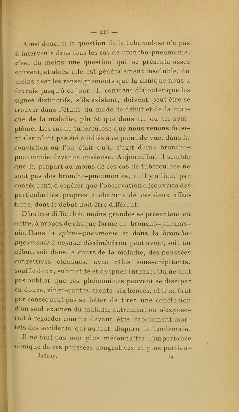 Ainsi donc, si la question de la tuberculose n’a pas à intervenir dans tous les cas de broncho-pneumonie, c’est du moins une question qui se présente assez souvent, et alors elle est généralement insoluble, du moins avec les renseignements que la clinique nous a fournis jusqu’à ce jour. Il convient d’ajouter que les signes distinctifs, s’ils existent, doivent peut-être se trouver dans l’étude du mode de début et de la mar- che de la maladie, plutôt que dans tel ou tel sym- ptôme. Les cas de tuberculose que nous venons de si- gnaler n’ont pas été étudiés à ce point de vue, dans la conviction où l’on était qu’il s'agit d’une broncho- pneumonie devenue caséeuse. Aujourd’hui il semble que la plupart au moins de ces cas de tuberculose ne •sont pas des broncho-pneumonies, et il y a lieu, par conséquent, d’espérer que l’observation découvrira des particularités propres à chacune de ces deux affec- tions, dont le début doit être différent. D’autres difficultés moins grandes se présentent en outre, à propos de chaque forme de broncho-pneumo- nie. Dans la spléno-pneumonie et dans la broncho- pneumonie à noyaux disséminés on peut avoir, soit au début, soit dans le cours de la maladie, des poussées congestives étendues, avec râles sous-crépitants, souffle doux, submatité et dyspnée intense. On ne doit pas oublier que ces phénomènes peuvent se dissiper en douze, vingt-quatre, trente-six heures, et il ne faut par conséquent pas se hâter de tirer une conclusion d un seul examen du malade, autrement on s’expose- rait à regarder comme devant être rapidement mor- tels des accidents qui auront disparu le lendemain. Il ne faut pas non plus méconnaître l’importance clinique de ces poussées congestives et plus particu— JolTioy. 14