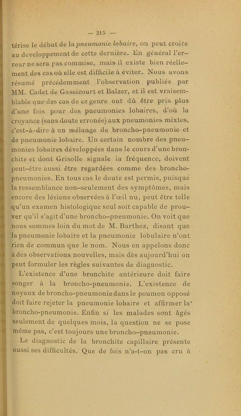 térise le début de la pneumonie Lobaire, on peut croire au développement de cette dernière. En général l’er- reur ne sera pas commise, mais il existe bien réelle- ment des cas où elle est difficile à éviter.. Nous avons résumé précédemment l’observation publiée par MM. Cadet de Gassicourt et Balzer, et il est vraisem- blable que des cas de ce genre ont dû être pris plus d’une fois pour des pneumonies lobaires, d’où la croyance (sans doute erronée) aux pneumonies mixtes, c’est-à-dire à un mélange de broncho-pneumonie et Ide pneumonie lobaire. Un certain nombre des pneu- monies lobaires développées dans le cours d’une bron- chite et dont Grisolle signale la fréquence, doivent peut-être aussi être regardées comme des broncho- I pneumonies. En tous cas le doute est permis, puisque la ressemblance non-seulement des symptômes, mais encore des lésions observées à l’œil nu, peut être telle qu’un examen histologique seul soit capable de prou- ver qu’il s’agit d’une broncho-pneumonie. On voit que nous sommes loin du mot de M. Barthez, disant que la pneumonie lobaire et la pneumonie lobulaire n’ont rien de commun que le nom. Nous en appelons donc à des observations nouvelles, mais dès aujourd’hui on peut formuler les règles suivantes de diagnostic. L’existence d’une bronchite antérieure doit faire songer à la broncho-pneumonie. L’existence de noyaux de broncho-pneumonie dans le poumon opposé doit faire rejeter la pneumonie lobaire et affirmer la' broncho-pneumonie. Enfin si les malades sont âgés seulement de quelques mois, la question ne se pose même pas, c’est toujours une broncho-pneumonie. Le diagnostic de la bronchite capillaire présente aussi ses difficultés. Que de fois n’a-t-on pas cru à