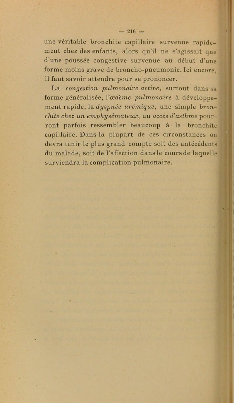 une véritable bronchite capillaire survenue rapide- ment chez des enfants, alors qu’il ne s’agissait que d’une poussée congestive survenue au début d’une forme moins grave de broncho-pneumonie. Ici encore, il faut savoir attendre pour se prononcer. La congestion pulmonaire active, surtout dans sa forme généralisée, l'œdème pulmonaire à développe- ment rapide, la dyspnée urémique, une simple bron- chite chez un emphysémateux, un accès cl'asthme pour- ront parfois ressembler beaucoup à la bronchite capillaire. Dans la plupart de ces circonstances on devra tenir le plus grand compte soit des antécédents du malade, soit de l’affection dans le cours de laquelle surviendra la complication pulmonaire.