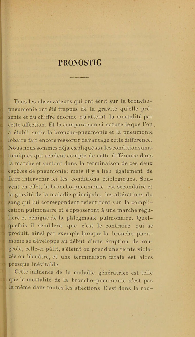 PRONOSTIC , Tous les observateurs qui ont écrit sur la broncho- ! pneumonie ont été frappés de la gravité qu’elle pré- sente et du chiffre énorme qu’atteint la mortalité par cette affection. Et la comparaison si naturelle que Ton. a établi entre la broncho-pneumonie et la pneumonie lobaire fait encore ressortir davantage cette différence. Nous nous sommes déjà expliqué sur les conditions ana- ! tomiques qui rendent compte de cette différence dans la marche et surtout dans la terminaison de ces deux espèces de pneumonie; mais il y a lieu également de faire intervenir ici les conditions étiologiques. Sou- vent en effet, la broncho-pneumonie est secondaire et la gravité de la maladie principale, les altérations du sang qui lui correspondent retentiront sur la compli- cation pulmonaire et s’opposeront à une marche régu- lière et bénigne de la phlegmasie pulmonaire. Quel- quefois il semblera que c’est le contraire qui se produit, ainsi par exemple lorsque la broncho-pneu- : monie se développe au début d’une éruption de rou- i geôle, celle-ci pâlit, s’éteint ou prend une teinte viola- cée ou bleuâtre, et une terminaison fatale est alors • presque inévitable. Cette influence de la maladie génératrice est telle que la mortalité de la broncho-pneumonie n’est pas i la môme dans toutes les affections. C’est dans la rou—