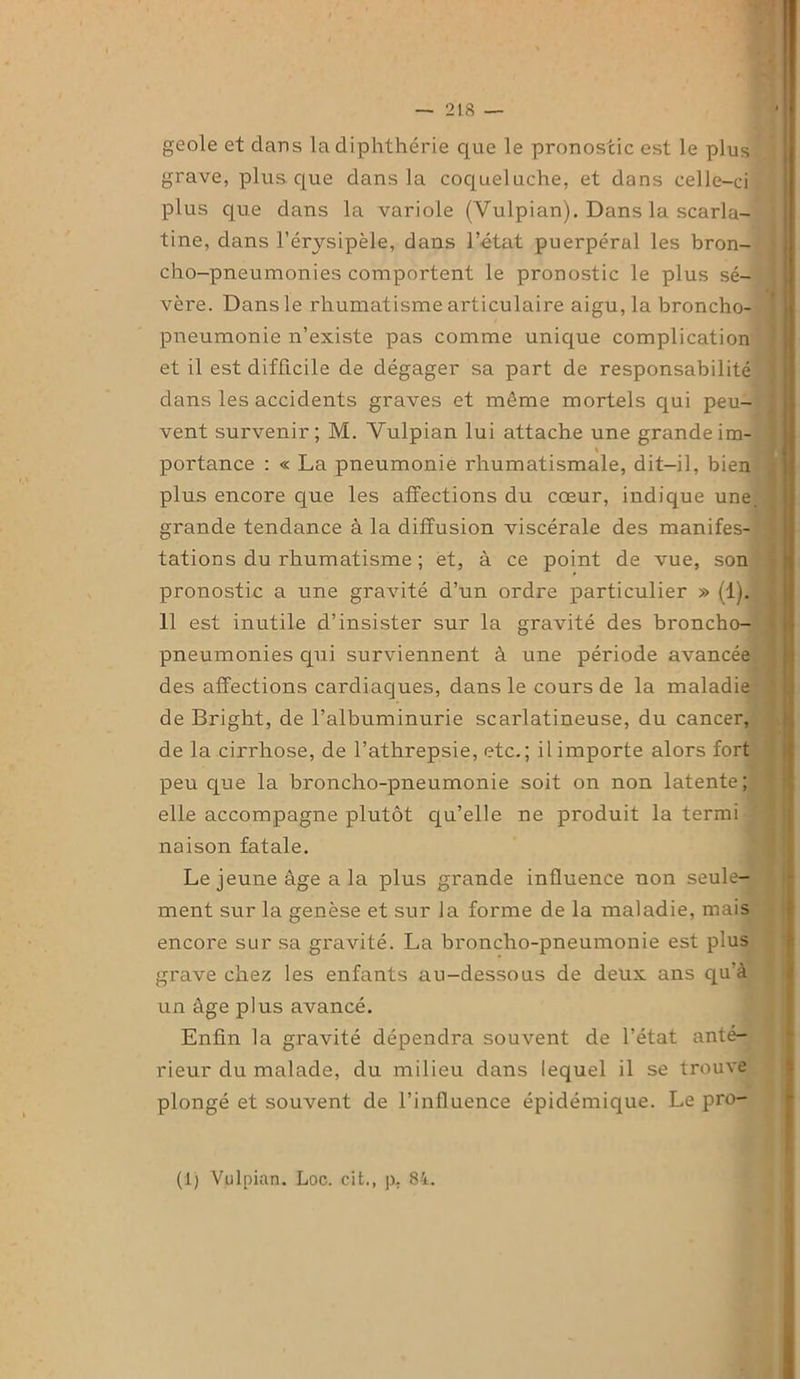 geôle et dans ladiphthérie que le pronostic est le plus grave, plus que dans la coqueluche, et dans celle-ci plus que dans la variole (Vulpian). Dans la scarla- tine, dans l’érysipèle, dans l’état puerpéral les bron- cho-pneumonies comportent le pronostic le plus sé- vère. Dans le rhumatisme articulaire aigu, la broncho- pneumonie n’existe pas comme unique complication et il est difficile de dégager sa part de responsabilité dans les accidents graves et même mortels qui peu- ! vent survenir; M. Vulpian lui attache une grandeim- \ portance : « La pneumonie rhumatismale, dit-il, bien plus encore que les affections du cœur, indique une. ? grande tendance à la diffusion viscérale des manifes- tations du rhumatisme ; et, à ce point de vue, son pronostic a une gravité d’un ordre particulier » (1). 11 est inutile d’insister sur la gravité des broncho- pneumonies qui surviennent à une période avancée des affections cardiaques, dans le cours de la maladie de Bright, de l’albuminurie scarlatineuse, du cancer, de la cirrhose, de l’athrepsie, etc.; il importe alors fort peu que la broncho-pneumonie soit on non latente; elle accompagne plutôt qu’elle ne produit la termi naison fatale. Le jeune âge a la plus grande influence non seule- ment sur la genèse et sur la forme de la maladie, mais encore sur sa gravité. La broncho-pneumonie est plus grave chez les enfants au-dessous de deux ans qu'à un âge plus avancé. Enfin la gravité dépendra souvent de l’état anté- rieur du malade, du milieu dans lequel il se trouve plongé et souvent de l’influence épidémique. Le pro- (1) Vulpian. Loc. cit., p, 84.