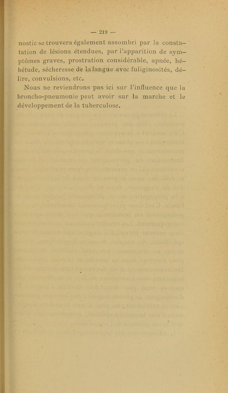 nostic se trouvera également assombri par la consta- tation de lésions étendues, par l’apparition de sym- ptômes graves, prostration considérable, apnée, hé- bétude, sécheresse de laiangue avec fuliginosités, dé- lire, convulsions, etc. Nous ne reviendrons pas ici sur l’influence que la broncho-pneumonie peut avoir sur la marche et le développement de la tuberculose.