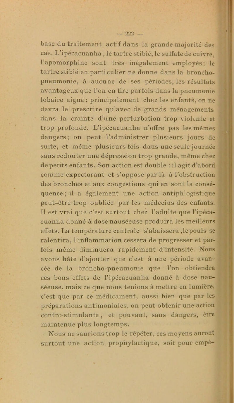base du traitement actif dans la grande majorité des cas. L’ipécacuanha , le tartre stibié, le sulfate de cuivre, l’apomorphine sont très inégalement employés; le tartre stibié en particulier ne donne dans la broncho- pneumonie, à aucune de ses périodes, les résultats avantageux que l’on en tire parfois dans la pneumonie lobaire aiguë ; principalement chez les enfants, on ne devra le prescrire qu’avec de grands ménagements dans la crainte d’une perturbation trop violente et trop profonde. L’ipécacuanha n’offre pas les mêmes dangers; on peut l’administrer plusieurs jours de suite, et même plusieurs fois dans une seule journée sans redouter une dépression trop grande, même chez de petits enfants. Son action est double : il agit d’abord comme expectorant et s’oppose par là à l’obstruction des bronches et aux congestions qui en sont la consé- quence ; il a également une action antiphlogistique peut-être trop oubliée par les médecins des enfants. Il est vrai que c’est surtout chez l’adulte que l’ipéca- cuanha donné à dose nauséeuse produira les meilleurs effets. La température centrale s’abaissera ,1epouls se ralentira, l’inflammation cessera de progresser et par- fois même diminuera rapidement d'intensité. Nous avons hâte d’ajouter que c’est à une période avan- cée de la broncho-pneumonie que l’on obtiendra ces bons effets de l’ipécacuanha donné à dose nau- séeuse, mais ce que nous tenions à mettre en lumière, c’est que par ce médicament, aussi bien que par les préparations antimoniales, on peut obtenir une action contro-stimulante , et pouvant, sans dangers, être maintenue plus longtemps. Nous ne saurions trop le répéter, ces moyens auront surtout une action proph3'lactique, soit pour empô-