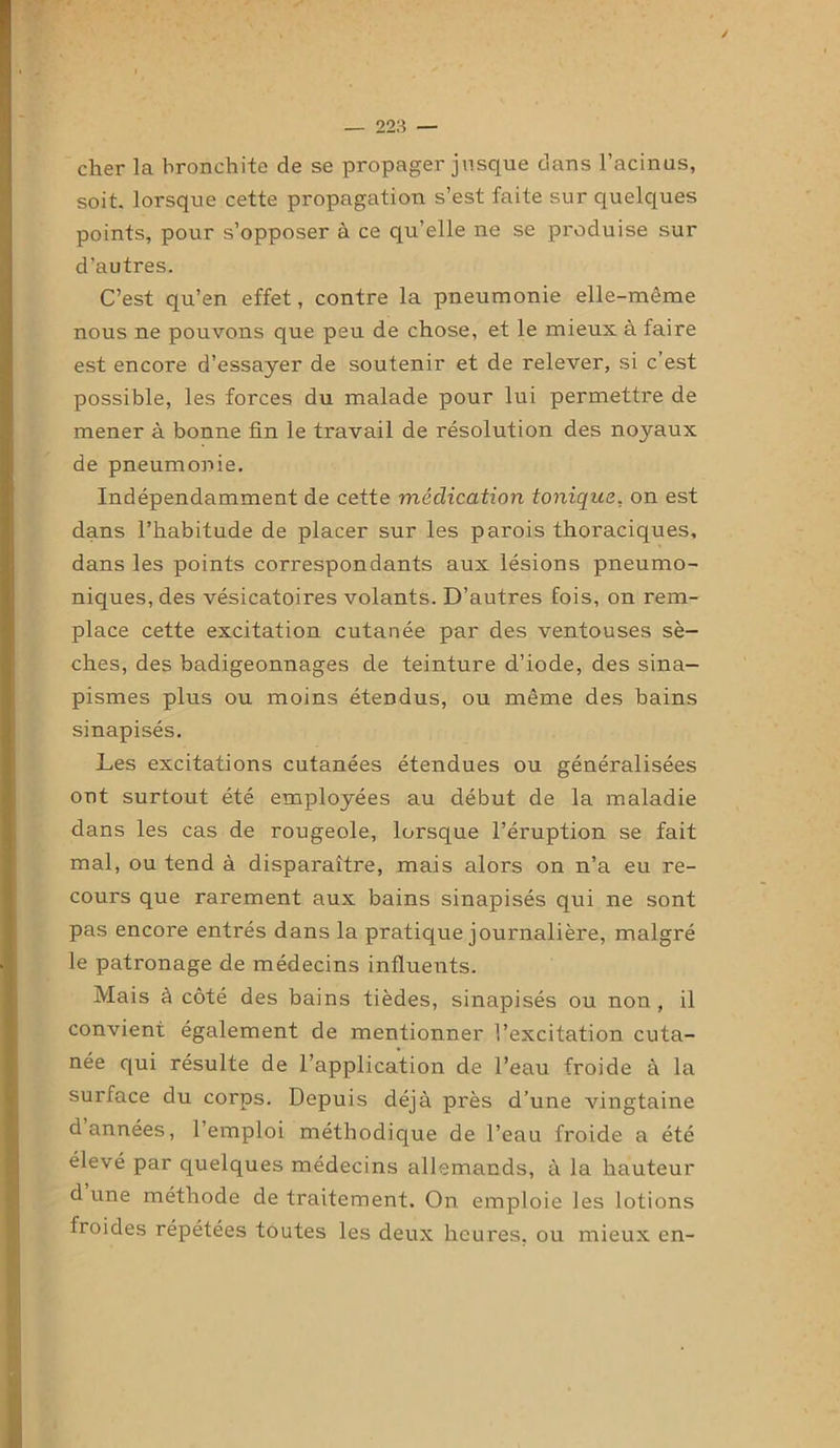 ✓ 223 — cher la bronchite de se propager jusque dans l’acinus, soit, lorsque cette propagation s’est faite sur quelques points, pour s’opposer à ce qu’elle ne se produise sur d’autres. C’est qu’en effet, contre la pneumonie elle-même nous ne pouvons que peu de chose, et le mieux à faire est encore d’essayer de soutenir et de relever, si c’est possible, les forces du malade pour lui permettre de mener à bonne fin le travail de résolution des noyaux de pneumonie. Indépendamment de cette médication tonique, on est dans l’habitude de placer sur les parois thoraciques, dans les points correspondants aux lésions pneumo- niques, des vésicatoires volants. D’autres fois, on rem- place cette excitation cutanée par des ventouses sè- ches, des badigeonnages de teinture d’iode, des sina- pismes plus ou moins étendus, ou même des bains sinapisés. Les excitations cutanées étendues ou généralisées ont surtout été employées au début de la maladie dans les cas de rougeole, lorsque l’éruption se fait mal, ou tend à disparaître, mais alors on n’a eu re- cours que rarement aux bains sinapisés qui ne sont pas encore entrés dans la pratique journalière, malgré le patronage de médecins influents. Mais à côté des bains tièdes, sinapisés ou non , il convient également de mentionner l’excitation cuta- née qui résulte de l’application de l’eau froide à la surface du corps. Depuis déjà près d’une vingtaine d années, l’emploi méthodique de l’eau froide a été élevé par quelques médecins allemands, à la hauteur d une méthode de traitement. On emploie les lotions froides répétées toutes les deux heures, ou mieux en-