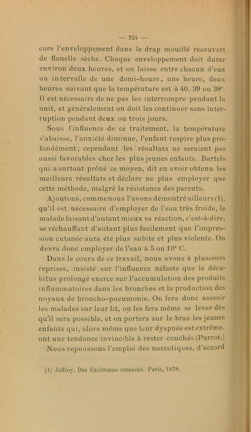 — ?.24 — core l’enveloppement dans le drap mouillé recouvert de flanelle sèche. Chaque enveloppement doit durer environ deux heures, et on laisse entre chacun d’eux un intervalle de une demi-heure, une heure, deux heures suivant que la température est à 40, 39 ou 38°. il est nécessaire de ne pas les interrompre pendant la nuit, et généralement on doit les continuer sans inter- ruption pendant deux ou trois jours. Sous l'influence de ce traitement, la température s’abaisse, l’anxiété diminue, l’enfant respire plus pro- fondément; cependant les résultats ne seraient pas aussi favorables chez les plus jeunes enfants. Bartels qui a surtout prôné ce moyen, dit en avoir obtenu les meilleurs résultats et déclare ne plus employer que cette méthode, malgré la résistance des parents. Ajoutons, commenous l’avons démontré ailleurs(l), qu’il est nécessaire d’employer de l’eau très froide, le malade faisant d’autant mieux sa réaction, c’est-à-dire, se réchauffant d’autant plus facilement que l’impres- sion cutanée aura été plus subite et plus violente. On devra donc employer de l’eau à 5 ou 10° C. Dans le cours de ce travail, nous avons à plusieurs reprises, insisté sur l’influence néfaste que le décu- bitus prolongé exerce sur l’accumulation des produits inflammatoires dans les bronches et la production des noyaux de broncho-pneumonie. On fera donc asseoir les malades sur leur lit, on les fera même se lever dès qu’il sera possible, et on portera sur le bras les jeunes enfants qui, alors même que leur dyspnée est extrême, ont une tendance invincible à rester couchés (Parrot.) Nous repoussons l’emploi des narcotiques, d accord (1) Joffrov. Des Excittaons cutanées. Paris, 1878.
