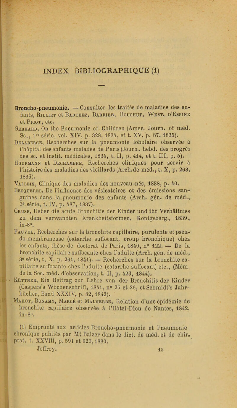 INDEX BIBLIOGRAPHIQUE (1) Broncho-pneumonie. —Consulter les traités de maladies des en- fants, Rilliet et Barthez, Barrier, Bouchüt, West, d’Espine et Picot, etc. Gerhaiid, On the Pneumonie of Children (Amer. Journ. of med. Sc., lre série, vol. XIV, p. 328, 1834, et t. XV, p. 87, 1835). Delaberge, Recherches sur la pneumonie lobulaire observée à l’hôpital des enfants malades de Paris (Journ. hebd. des progrès des sc. et instit. médicales, 1834, t. II, p. 414, et t. III, p. 5). Hourmann et Dechambre, Recherches cliniques pour servir à l’histoire des maladies des vieillards (Arch.de méd.,t. X, p. 263, 1836). Valleix, Clinique des maladies des nouveau-nés, 1838, p. 40. Becquerel, De l’influence des vésicatoires et des émissions san- guines dans la pneumonie des enfants (Arch. gén. de méd., 3e série, t. IV, p. 487, 1837). Cruse, Ueber die acute Bronchitis der Kinder und ihr Verhâltniss zu dem verwandten Krankheitsformen. Konigsberg, 1839, in-8°. Fauvel, Recherches sur la bronchite capillaire, purulente et pseu- do-membraneuse (catarrhe suffocant, croup bronchique) chez les enfants, thèse de doctorat de Paris, 1840, n° 122. — De la bronchite capillaire suffocante chez l’adulte (Arch. gén. de méd., 3e série, t. X, p. 261, 1841). — Recherches sur la bronchite ca- pillaire suffocante chez l’adulte (catarrhe suffocant) etc., (Mém. de la Soc. méd. d’observation, t. II, p. 423, 1844). 9 • Küttner, Ein Beitrag zur Lehre von der Bronchitis der Kinder (Caspers’s Wochenschrift, 1841, nc 25 et 26, et Schmidt’s Jahr- bücher, Band XXXIV, p. 82,1842). Maiiot, Bonamy, Marge et Malherbe, Relation d’une épidémie de bronchite capillaire observée à l’Hôtel-Dieu de Nantes, 1842, in-8°. (1) Emprunté aux articles Broncho-pneumonie et Pneumonie chronique publiés par Mi Balzer dans le dict. de méd. et de chir. prat. t. XXVIII, p. 591 et 620,1880. Joffroy. 15