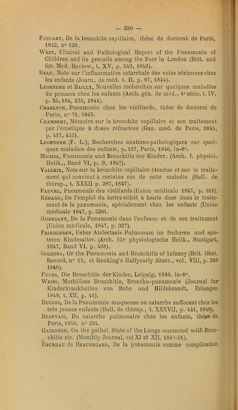 Foucart, De la bronchite capillaire, thèse de doctorat de Paris, 1842, n° 128. West, Clinical and Pathological Reporc of the Pneumonia of Children and its prevails among the Poor in London (Brit. and for. Med. Review, t. XV, p. 543, 1843). Beau, Note sur l’inflammation catarrhale des voies aériennes chez les enfants (Journ. de méd. t. II, p. 97, 1844). Legendre et Bailly, Nouvelles recherches sur quelques maladies du poumon chez les enfants (Arch. gén. de méd., 4e série, t. IV, p. 55,184, 235, 1844). Charlton, Pneumonie chez les vieillards, thèse de doctorat de Paris, n° 71, 1845. Chambert, Mémoire sur la bronchite capillaire et son traitement par l’émétique à doses réfractées (Gaz. méd. de Paris, 1845, p. 417, 455). Legendre (F. L.), Recherches anatomo-pathologiques sur quel- ques maladies des enfants, p. 157, Paris, 1846, in-8°. Michel, Pneumonie und Bronchitis der Kinder. (Arch. f. physiol. Heilk., Band VI, p. 9, 1847). Valleix, Note sur la bronchite capillaire étendue et sur le traite- ment qui convient à certains cas de cette maladie (Bull, de thérap., t. XXXII p. 287, 1847). Fauvel, Pneumonie des vieillards (Union médicale 1847, p. 161). Hérard, De l’emploi du tartre stibié à haute dose dans le traite- ment de la pneumonie, spécialement chez les enfants (Union médicale 1847, p. 5261. Guersant, De la Pneumonie dans l’enfance et de son traitement (Union médicale, 1847, p. 327). Friedleben, Ueber Atelectasis Pulmonum im fruheren und spà- teren Kindesalter. (Arch. lür physiologische Heilk., Stuttgart, 1847, Band VI, p. 408). Golding, Or the Pneumonia and Bronchitis of Infancy (Brit. Obst. Record, n° 11, et Ranking’s Halfyearly Abstr., vol. VIII, p. 210 1848). Fuchs, Die Bronchitis der Kinder, Leipzig, 1849, in-8°. Weiss, Morbillose Bronchitis, Broncho-pneumonie (Journal fur Kinderkrankheiten von Behr und Hildebrandt, Erlangen 1849, t. XII, p. 41). Duclos, Delà Pneumonie muqueuse ou catarrhe suffocant chez les très jeunes enfants (Bull, de thérap., t. XXXVII, p. 441, 1849). Beauvais, Du catarrhe pulmonaire chez les enfants, thèse de Paris, 1850, n° 234. Gairdneii, On the pathol. State of theLungs connected with Bron- chitis etc. (Monthly Journal, vol XI et XII, 1850-51). Foureau de Beauregard, De la pneumonie comme complication