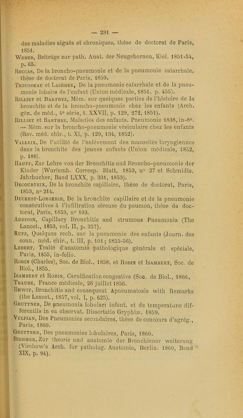 des maladies aiguës et chroniques, thèse de doctorat de Paris, 1851. Weber, Beitrage zur path. Anat. der Neugebornen, Kiel. 1851-54, p. 65. Roccas, De la broncho-pneumonie et de la pneumonie catarrhale, thèse de doctorat de Paris, 1850. Trousseau et Lasègue, De la pneumonie catarrhale et de la pneu- monie lobaire de l’enfant (Union médicale, 1851, p. 455). Rilliet et Barthez, Mém. sur quelques parties de l’histoire de la bronchite et de la broncho-pneumonie chez les enfants (Arch. gén. de méd., 4e série, t. XXVII, p. 129, °27“2, 1851). Rilliet et Babthez, Maladies des enfants. Pneumonie 1838, in-8°. — Mém. sur la broncho-pneumonie vésiculaire chez les enfants (Rev. méd. chir., t. XI, p. 129, 134, 1852). Valleix, De l’utilité de l’enlèvement des mucosités laryngiennes dans la bronchite des jeunes enfants (Union médicale, 1852, p. 186). Hauff, Zur Lehre von der Bronchitis und Broncho-pneumonie der Kinder (Wurlemb. Corresp. Blatt, 1853, n° 27 et Schmidts. Jahrbucher, Band LXXX, p. 331, 1853). Decourteix, De la bronchite capillaire, thèse de doctorat, Paris, 1853, n° 214. Ducrest-Lorgerie, De la bronchite capillaire et de la pneumonie consécutives à l’infiltration séreuse du poumon, thèse de doc- torat, Paris, 1853, n° 103, Addison, Capillary Bronchitis and strumous Pneumonia (The Lancet., 1853, vol. II, p. 357). Rufz, Quelques rech. sur la pneumonie des enfants (Journ. des conn. méd. chir., t. III, p. 1015 1855-56). Lebert, Traité d’anatomie pathologique générale et spéciale, Paris, 1855, in-folio. Robin (Charles), Soc. de Biol., 1858, et Robin et Isambert, Soc. de Biol., 1855. Isambert et Robin, Carnification congestive (Soc. de Biol., 1866, Traube, France médicale, 26 juillet 1856. Hewit, Bronchitis and consequeut Apneumatosis with Remarks (the Lancet., 1857, vol. I, p. 625). Gruttner, De pneumonia lobulari infant, et de temperaturæ dif- ferentiis in ea observât. Disscrtatio Gryphiæ. 1859. Vulpian, Des Pneumonies secondaires, thèse de concours d’agrég., Paris, 1860. Gruttner, Des pneumonies lobulaires, Paris, 1860. Bieumer, Zur théorie und anatomie der Bronchicncr weiterung (Virchow’s Arch. fur patholog. Anatomie, Berlin, 1800, Band XIX, p. 94).