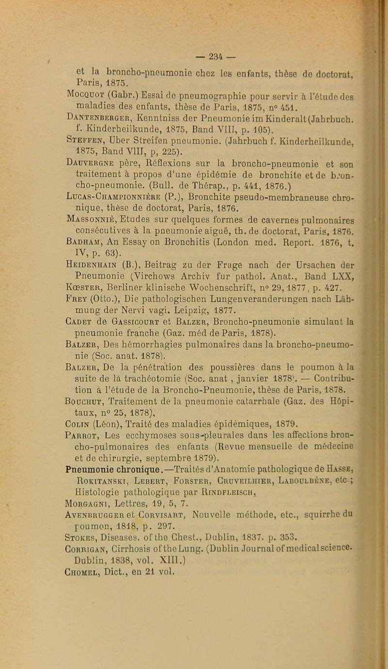 et la broncho-pneumonie chez les enfants, thèse de doctorat, Paris, 1875. Mocquot (Gabr.) Essai de pncumographie pour servir à l'étude des maladies des enfants, thèse de Paris, 1875, n° 451. Dantenbebger, Kenntniss der Pneumonie im Kinderalt(Jahrbuch. f. Kinderheilkunde, 1875, Band VIII, p. 105). Steffen, Uber Streifen pneumonie. (Jahrbuch f. Kinderheilkunde, 1875, Band VIII, p, 225). Dauvergne père, Réflexions sur la broncho-pneumonie et son traitement à propos d’une épidémie de bronchite et de bron- cho-pneumonie. (Bull, de Thérap., p. 441, 1876.) Lucas-Championnière (P.), Bronchite pseudo-membraneuse chro- nique, thèse de doctorat, Paris, 1876. Massonniè, Etudes sur quelques formes de cavernes pulmonaires consécutives à la pneumonie aiguë, th. de doctorat, Paris, 1876. Badham, An Essay on Bronchitis (London med. Report. 1876, t. IV, p. 63). Heidenhain (B.), Beitrag zu der Frage nach der Ursachen der Pneumonie (Virchows Archiv fur pathol. Anat., Band LXX, KœsTER, Berliner klinische Wochenschrift, n° 29,1877, p. 427. Frey (Otto.), Die pathologischen Lungenveranderungen nach Làh- mung der Nervi vagi. Leipzig, 1877. Cadet de Gassicourt et Balzer, Broncho-pneumonie simulant la pneumonie franche (Gaz. méd de Paris, 1878). Balzer, Des hémorrhagies pulmonaires dans la broncho-pneumo- nie (Soc. anat. 1878). Balzer, De la pénétration des poussières dans le poumon à la suite de là trachéotomie (Soc. anat , janvier 1878'. — Contribu- tion a l’étude de la Broncho-Pneumonie, thèse de Paris, 1878. Boüchut, Traitement de la pneumonie catarrhale (Gaz. des Hôpi- taux, n° 25, 1878), Colin (Léon), Traité des maladies épidémiques, 1879. Parrot, Les ecchymoses sous-pleurales dans les affections bron- cho-pulmonaires des enfants (Revue mensuelle de médecine et de chirurgie, septembre 1879). Pneumonie chronique.—Traitésd’Anatomie pathologique de Hasse, Rokitanski, Lebert, Forstf.r, Cruveilhier, Laboulbèxe. etc ; Histologie pathologique par Rindfleisch, Morgagni, Lettres, 19, 5, 7. Avenbrugger et Corvisart, Nouvelle méthode, etc., squirrhe du poumon, 1818, p. 297. Stokes, Diseases. of Lhe Ghest., Dublin, 1837. p. 353. Corrigan, Cirrhosis oftheLung. (Dublin Journal of medical science. Dublin, 1838, vol. XIII.) Chomel, Dict., en 21 vol.