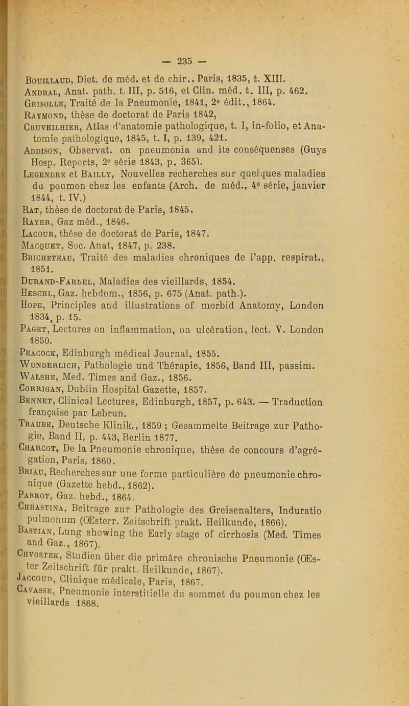 Bouillaud, Diet. de méd. et de chir., Paris, 1835, t. XIII. Andral, Anat. path. t. III, p. 516, et Clin. méd. t. III, p. 462. Grisolle, Traité de la Pneumonie, 1841, 2° édit., 1864. Raymond, thèse de doctorat de Paris 1842, Cruveilhier, Atlas d’anatomie pathologique, t. I, in-folio, et Ana- tomie pathologique, 1845, t. I, p. 139, 421. Addison, Observât, on pneumonia and its conséquenses (Guys Hosp. Reports, 2° série 1843, p. 365). Legendre et Bailly, Nouvelles recherches sur quelques maladies du poumon chez les enfants (Arch. de méd., 4° série, janvier 1844, t. IV.) Rat, thèse de doctorat de Paris, 1845. Rayer, Gaz méd., 1846. Lacour, thèse de doctorat de Paris, 1847. Macquet, Soc. Anat, 1847, p. 238. Bricheteau, Traité des maladies chroniques de l’app. respirât., 1851. Dürand-Farlel, Maladies des vieillards, 1854. Hesciil, Gaz. hebdom., 1856, p. 675 (Anat. path.). Hope, Principles and illustrations of morbid Anatomv, London 1834, p. 15.. Paget, Lectures on inflammation, on ulcération, lect. V. London 1 1850. Peacock, Edinburgh médical Journal, 1855. Wunderlich, Pathologie und Thérapie, 1856, Band III, passim. Walshe, Med. Times and Gaz., 1856. Corrigan, Dublin Hospital Gazette, 1857. Bennet, Clinical Lectures, Edinburgh, 1857, p. 643. — Traduction française par Lebrun. Traube, Deutsche Klinik., 1859 ; Gesammelte Beitrage zur Patho- gie, Band II, p. 443, Berlin 1877. Charcot, De la Pneumonie chronique, thèse de concours d’agré- gation, Paris, 1860. Briau, Recherches sur une forme particulière de pneumonie chro- nique (Gazette hebd., 1862). Parrot, Gaz. hebd., 1864, Chrastina, Beitrage zur Pathologie des Greisenalters, Induratio pulmonum (OEsterr. Zeitschrift prakt. Heilkunde, 1866). astian, Lung showing the Early stage of cirrhosis (Med. Times and Gaz,, 1867). Chvostek, Studien über die primltre chronische Pneumonie (OEs- ter Zeitschrift für prakt. Heilkunde, 1867). Jaccoud, Clinique médicale, Paris, 1867. Cavasse, Pneumonie interstitielle du sommet du poumon chez les vieillards 1868.