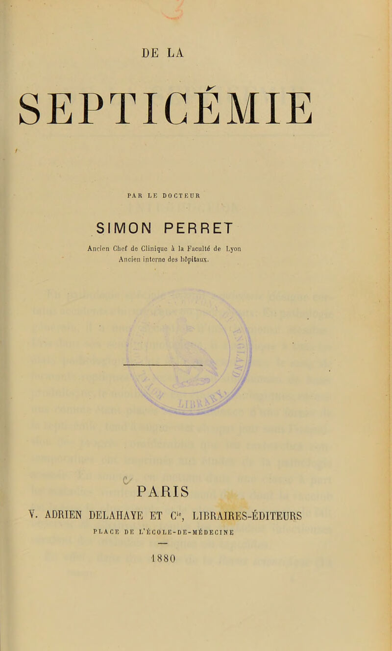 DE LA SEPTICEMIE PAR LE DOCTEUR SIMON PERRET Ancien Chef de Clinique à la Faculté de Lyon Ancien interne des hôpitaux. PARIS V. ADRIEN DELAHAYE ET Cic, LIBRAIRES-ÉDITEURS PLACE DE I.’ÉCOLE-DE-MÉDECINE 1880