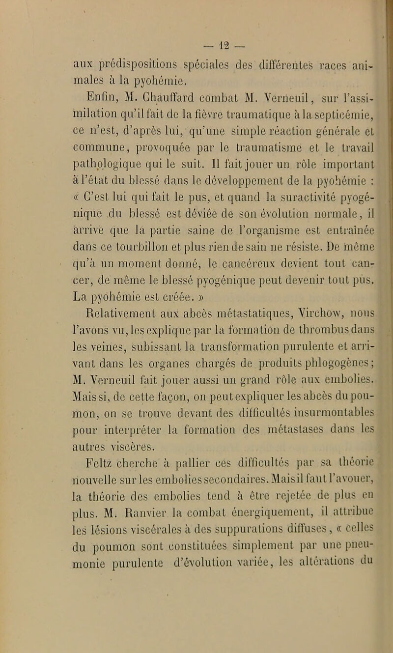 aux prédispositions spéciales des différentes races ani- males à la pyohémie. Enfin, M. Chauffard combat M. Verneuil, sur l’assi- milation qu’il fait de la fièvre traumatique à la septicémie, ce n’est, d’après lui, qu’une simple réaction générale et commune, provoquée par le traumatisme et le travail pathologique qui le suit. Il fait jouer un rôle important à l’état du blessé dans le développement de la pyohémie : « C’est lui qui fait le pus, et quand la suractivité pyogé- nique du blessé est déviée de son évolution normale, il arrive que la partie saine de l’organisme est entraînée dans ce tourbillon et plus rien de sain ne résiste. De même qu’à un moment donné, le cancéreux devient tout can- cer, de même le blessé pyogénique peut devenir tout pus. La pyohémie est créée. » Relativement aux abcès métastatiques, Virchow, nous l’avons vu, les explique par la formation de thrombus dans les veines, subissant la transformation purulente et arri- vant dans les organes chargés de produits phlogogènes ; M. Verneuil fait jouer aussi un grand rôle aux embolies. Mais si, de cette façon, on peut expliquer les abcès du pou- mon, on se trouve devant des difficultés insurmontables pour interpréter la formation des métastases dans les autres viscères. Feltz cherche à pallier ces difficultés par sa théorie nouvelle sur les embolies secondaires. Maisil faut l’avouer, la théorie des embolies tend à être rejetée de plus en plus. M. Ranvier la combat énergiquement, il attribue les lésions viscérales à des suppurations diffuses, « celles du poumon sont constituées simplement par une pneu- monie purulente d’évolution variée, les altérations du