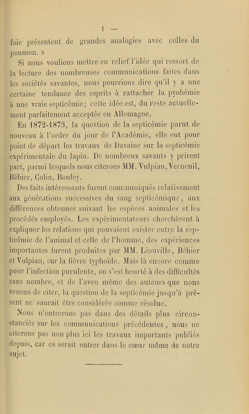 I foie présentent de grandes analogies avec celles du poumon. )> Si nous voulions mettre en relief l’idée qui ressort de la lecture des nombreuses communications faites dans les sociétés savantes, nous pourrions dire qu’il y a une certaine tendance des esprits à rattacher la pyohémie à une vraie septicémie; cette idée est, du reste actuelle- ment parfaitement acceptée en Allemagne. En 1872-1873, la question de la septicémie parut de nouveau à l’ordre du jour de l’Académie, elle eut pour point de départ les travaux de Davaine sur la septicémie expérimentale du lapin. De nombreux savants y prirent part, parmi lesquels nous citerons MM. Vulpian, Verneuil, Béhier, Colin, Bouley. Des faits intéressants furent communiqués relativement aux générations successives du sang septicémique, aux différences obtenues suivant les espèces animales et les procédés employés. Les expérimentateurs cherchèrent à expliquer les relations qui pouvaient exister entre la sep- ticémie de l’animal et celle de l’homme, des expériences importantes furent produites par MM. Liouville, Béhier et Vulpian, sur la fièvre typhoïde. Mais là encore comme pour l’infection purulente, on s’est heurté à des difficultés sans nombre, et de l’aveu meme des auteurs que nous venons de citer, la question de la septicémie jusqu’à pré- sent ne saurait être considérée comme résolue. Nous n’entrerons pas dans des détails plus circon- stanciés sur les communications précédentes , nous ne citerons pas non plus ici les travaux importants publiés depuis, car ce serait entrer dans le cœur même de notre sujet.