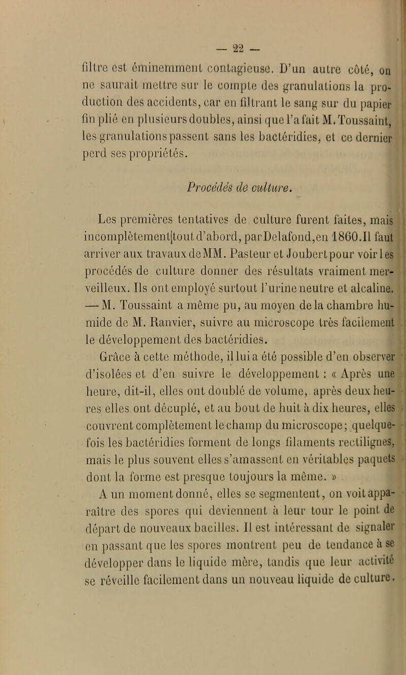 — 2 2 - filtre est éminemment contagieuse. D’un autre côté, on ne saurait mettre sur le compte des granulations la pro- duction des accidents, car en filtrant le sang sur du papier fin plié en plusieurs doubles, ainsi que l’a fait M. Toussaint, les granulations passent sans les bactéridies, et ce dernier perd ses propriétés. Les premières tentatives de culture furent faites, mais incomplètementjtout d’abord, parDelafond,en 1860.11 faut arriver aux travaux deMM. Pasteur et Joubertpour voiries procédés de culture donner des résultats vraiment mer- veilleux. Ils ont employé surtout l’urine neutre et alcaline. — M. Toussaint a même pu, au moyen delà chambre hu- le développement des bactéridies. Grâce à cette méthode, il lui a été possible d’en observer d’isolées et d’en suivre le développement : « Après une heure, dit-il, elles ont doublé de volume, après deux heu- res elles ont décuplé, et au bout de huit à dix heures, elles couvrent complètement le champ du microscope; quelque- fois les bactéridies forment de longs filaments rectilignes, mais le plus souvent elles s’amassent en véritables paquets dont la forme est presque toujours la môme. » A un moment donné, elles se segmentent, on voit appa- raître des spores qui deviennent à leur tour le point de départ de nouveaux bacilles. 11 est intéressant de signaler en passant que les spores montrent peu de tendance à se développer dans le liquide mère, tandis que leur activité se réveille facilement dans un nouveau liquide de culture. Procédés de culture.