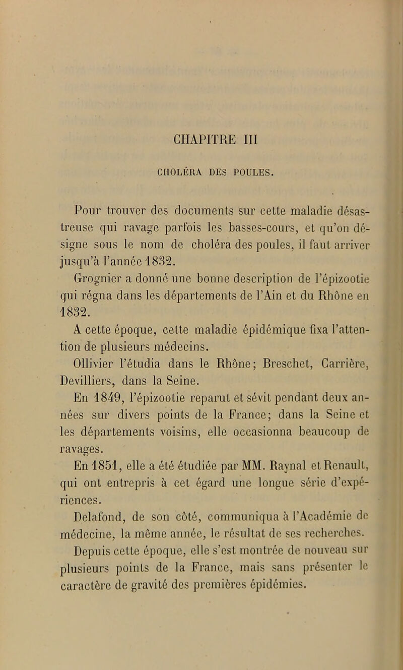 CHAPITRE III CHOLÉRA DES POULES. Pour trouver clés documents sur cette maladie désas- treuse qui ravage parfois les basses-cours, et qu’on dé- signe sous le nom de choléra des poules, il faut arriver jusqu’à l’année 1832. Grognier a donné une bonne description de l’épizootie qui régna dans les départements de l’Ain et du Rhône en 1832. A cette époque, cette maladie épidémique fixa l’atten- tion de plusieurs médecins. Ollivier l’étudia dans le Rhône; Breschet, Carrière, Devilliers, dans la Seine. En 1849, l’épizootie reparut et sévit pendant deux an- nées sur divers points de la France; dans la Seine et les départements voisins, elle occasionna beaucoup de ravages. En 1851, elle a été étudiée par MM. Raynal et Renault, qui ont entrepris à cet égard une longue série d’expé- riences. Delafond, de son côté, communiqua à l'Académie de médecine, la môme année, le résultat de ses recherches. Depuis cette époque, elle s’est montrée de nouveau sur plusieurs points de la France, mais sans présenter le caractère de gravité des premières épidémies.