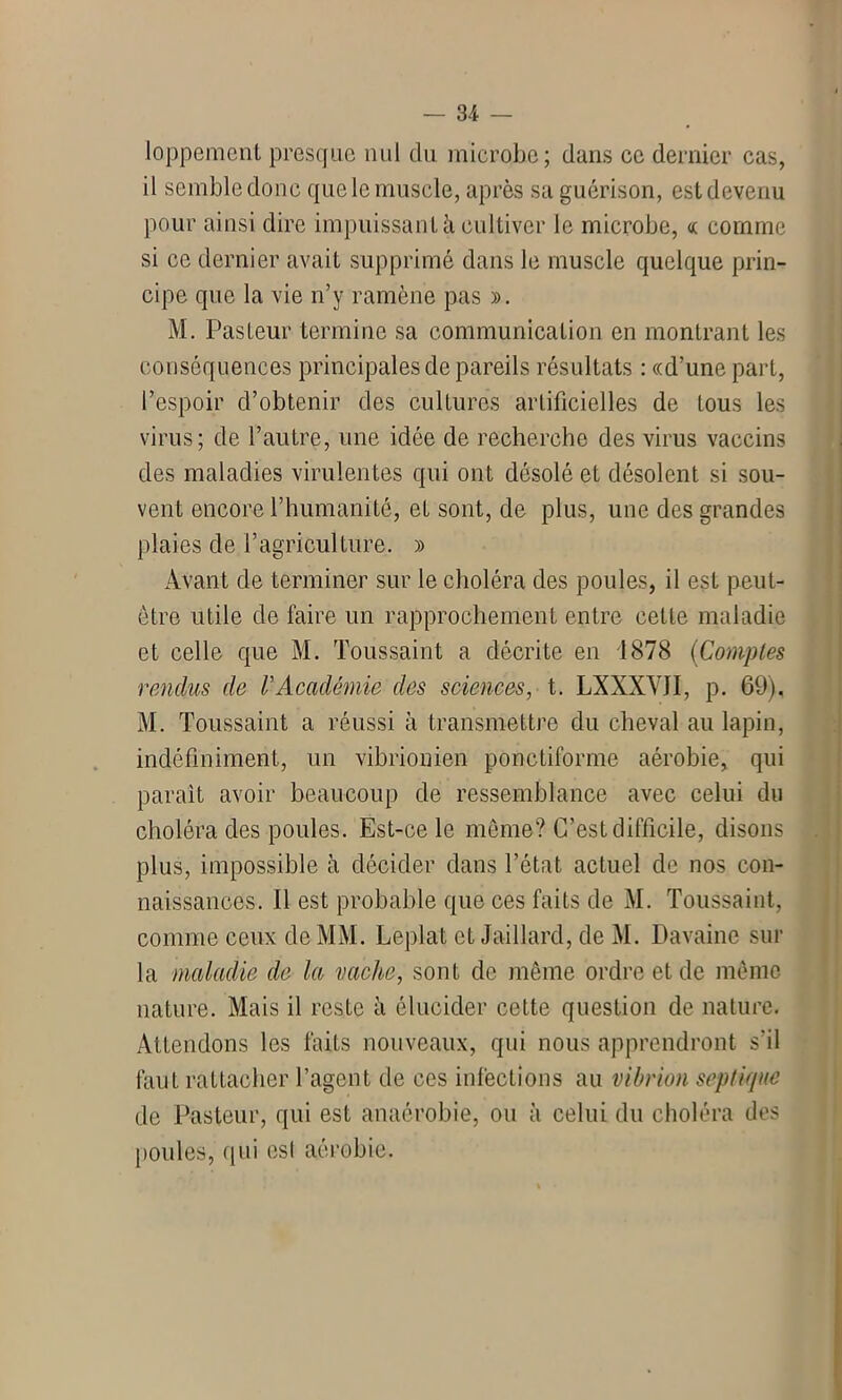 loppement presque nul du microbe; dans ce dernier cas, il semble donc que le muscle, après sa guérison, est devenu pour ainsi dire impuissant à cultiver le microbe, oc comme si ce dernier avait supprimé dans le muscle quelque prin- cipe que la vie n’y ramène pas ». M. Pasteur termine sa communication en montrant les conséquences principales de pareils résultats : «d’une part, l’espoir d’obtenir des cultures artificielles de tous les virus; de l’autre, une idée de recherche des virus vaccins des maladies virulentes qui ont désolé et désolent si sou- vent encore l’humanité, et sont, de plus, une des grandes plaies de l’agriculture. » Avant de terminer sur le choléra des poules, il est peut- être utile de faire un rapprochement entre celte maladie et celle que M. Toussaint a décrite en 1878 (Comptes rendus de VAcadémie des sciences, t. LXXXYJI, p. 69). M. Toussaint a réussi à transmettre du cheval au lapin, indéfiniment, un vibriomen ponctiforrne aérobie, qui parait avoir beaucoup de ressemblance avec celui du choléra des poules. Est-ce le meme? C’est difficile, disons plus, impossible à décider dans l’état actuel de nos con- naissances. Il est probable que ces faits de M. Toussaint, comme ceux de MM. Leplat et Jaillard, de M. Davaine sur la maladie de la vache, sont de même ordre et de même nature. Mais il reste à élucider cette question de nature. Attendons les faits nouveaux, qui nous apprendront s'il faut rattacher l’agent de ces infections au vibrion septique de Pasteur, qui est anaérobie, ou à celui du choléra des poules, qui est aérobie.