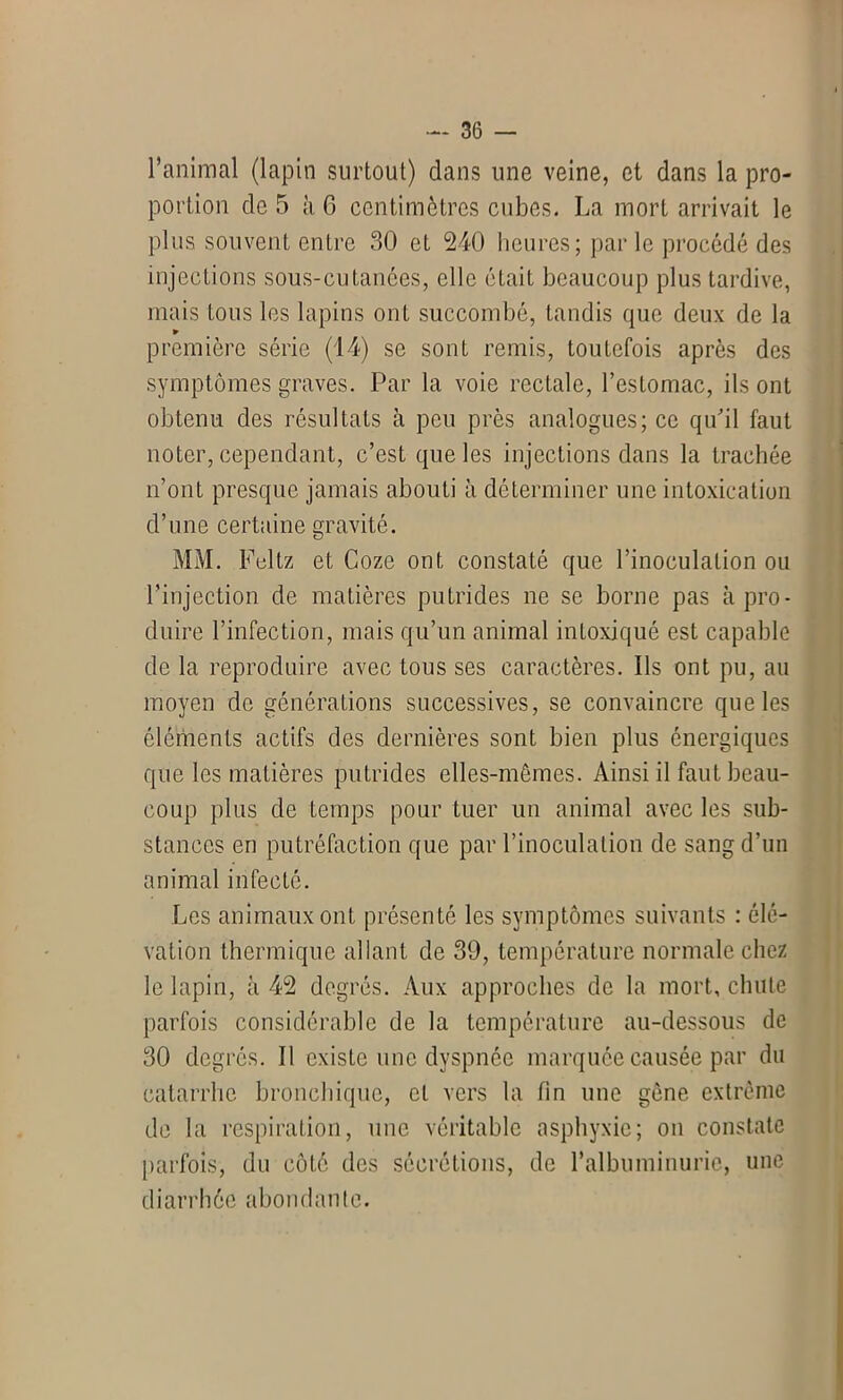 l’animal (lapin surtout) dans une veine, et dans la pro- portion de 5 à 6 centimètres cubes. La mort arrivait le plus souvent entre 30 et 240 heures; par le procédé des injections sous-cutanées, elle était beaucoup plus tardive, mais tous les lapins ont succombé, tandis que deux de la ► première série (14) se sont remis, toutefois après des symptômes graves. Par la voie rectale, l’estomac, ils ont obtenu des résultats à peu près analogues; ce qu’il faut noter, cependant, c’est que les injections dans la trachée n’ont presque jamais abouti à déterminer une intoxication d’une certaine gravité. MM. Feltz et Coze ont constaté que l’inoculation ou l’injection de matières putrides ne se borne pas à pro- duire l’infection, mais qu’un animal intoxiqué est capable de la reproduire avec tous ses caractères. Ils ont pu, au moyen de générations successives, se convaincre que les éléfnents actifs des dernières sont bien plus énergiques que les matières putrides elles-mêmes. Ainsi il faut beau- coup plus de temps pour tuer un animal avec les sub- stances en putréfaction que par l’inoculation de sang d’un animal infecté. Les animaux ont présenté les symptômes suivants : élé- vation thermique allant de 39, température normale chez le lapin, à 42 degrés. Aux approches de la mort, chute parfois considérable de la température au-dessous de 30 degrés. Il existe une dyspnée marquée causée par du catarrhe bronchique, et vers la fin une gène extrême de la respiration, une véritable asphyxie; on constate parfois, du côté des sécrétions, de l’albuminurie, une diarrhée abondante.