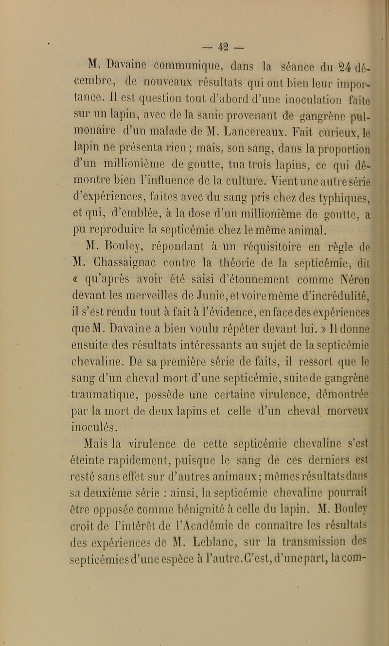 M, Davaine communique, dans la séance du 24 dé- cembre, de nouveaux résultats qui ont bien leur impor- tance. Il est question tout d’abord d’une inoculation faite sur un lapin, avec de la sanie provenant de gangrène pul- monaire d’un malade de M. Laneereaux. Fait curieux, le lapin ne présenta rien ; mais, son sang, dans la proportion d’un millionième de goutte, tua trois lapins, ce qui dé- montre bien l’influence de la culture. Vient une autre série d’expériences, faites avec du sang pris chez des typhiques, et qui, d’emblée, à la dose d’un millionième de goutte, a pu reproduire la septicémie chez le même animal. M. Bouley, répondant à un réquisitoire en règle de H. Chassaignac contre la théorie de la septicémie, dit « qu’après avoir ôté saisi d’étonnement comme Néron devant les merveilles de Junie,et voiremème d’incrédulité, il s’est rendu tout à fait à l’évidence, en face des expériences queM. Davaine a bien voulu répéter devant lui. » Il donne ensuite des résultats intéressants au sujet de la septicémie chevaline. De sa première série de faits, il ressort que le sang d’un cheval mort d’une septicémie, suite de gangrène traumatique, possède une certaine virulence, démontrée par la mort de deux lapins et celle d’un cheval morveux inoculés. Mais la virulence de cette septicémie chevaline s’est éteinte rapidement, puisque le sang de ces derniers est resté sans effet sur d’autres animaux; mêmes résultats dans sa deuxième série : ainsi, la septicémie chevaline pourrait être opposée comme bénignité à celle du lapin. M. Bouley croit de l’intérêt de l’Académie de connaître les résultats des expériences de M. Leblanc, sur la transmission des septicémies'd’une espèce à l’autre. C’est, d’unepart, la corn-