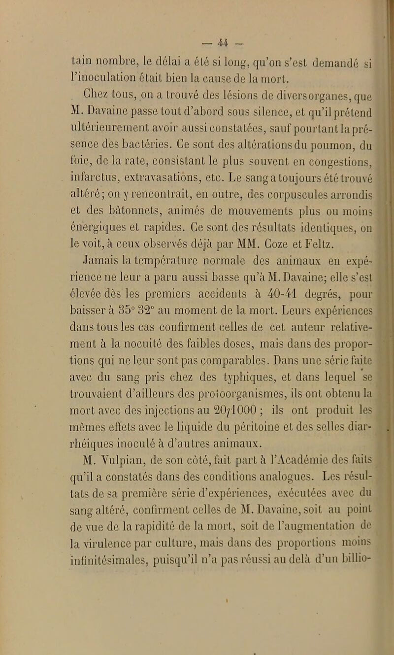 lain nombre, le délai a été si long, qu’on s’est demandé si l’inoculation était bien la cause de la mort. Chez tous, on a trouvé des lésions de divers organes, que M. Davainc passe tout d’abord sous silence, et qu’il prétend ultérieurement avoir aussi constatées, saut pourtant la pré- sence des bactéries. Ce sont des altérations du poumon, du foie, de la rate, consistant le plus souvent en congestions, infarctus, extravasations, etc. Le sang a toujours été trouvé altéré; on y rencontrait, en outre, des corpuscules arrondis et des bâtonnets, animés de mouvements plus ou moins énergiques et rapides. Ce sont des résultats identiques, on le voit, à ceux observés déjà par Ml\I. Coze et Feltz. Jamais la température normale des animaux en expé- rience ne leur a paru aussi basse qu’à M. Davaine; elle s’est élevée dès les premiers accidents à 40-41 degrés, pour baisser à 35° 32° au moment de la mort. Leurs expériences dans tous les cas confirment celles de cet auteur relative- ment à la nocuité des faibles doses, mais dans des propor- tions qui ne leur sont pas comparables. Dans une série faite » avec du sang pris chez des typhiques, et dans lequel se trouvaient d’ailleurs des proloorganismes, ils ont obtenu la mort avec des injections au 20/1000 ; ils ont produit les mêmes effets avec le liquide du péritoine et des selles diar- rhéiques inoculé à d’autres animaux. M. Vulpian, de son côté, fait part à l’Académie des faits qu’il a constatés dans des conditions analogues. Les résul- tats de sa première série d’expériences, exécutées avec du sang altéré, confirment celles de M. Davaine, soit au point de vue de la rapidité de la mort, soit de l’augmentation de la virulence par culture, mais dans des proportions moins infinitésimales, puisqu’il n’a pas réussi au delà d’un billio- l