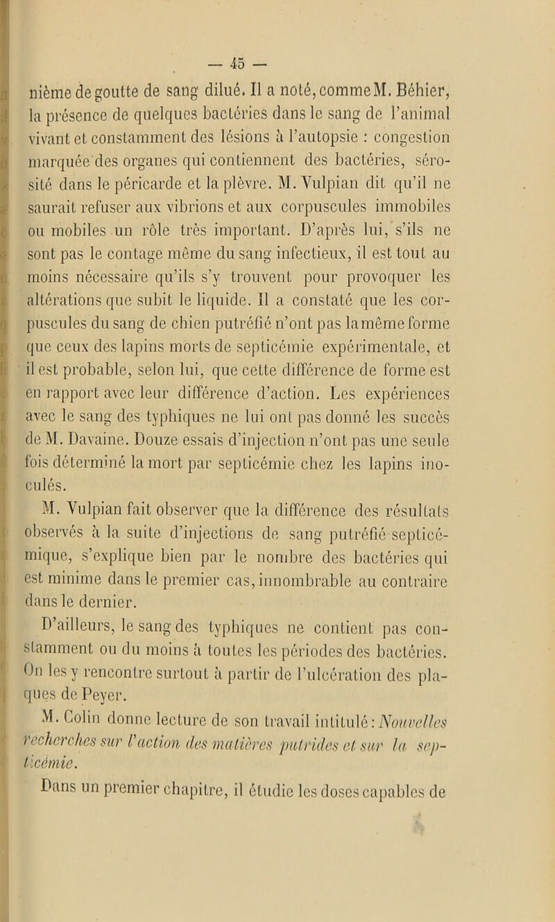 nième de goutte de sang dilué. 11 a noté,commeM. Béhier, la présence de quelques bactéries dans le sang de l’animal vivant et constamment des lésions à l’autopsie : congestion marquée des organes qui contiennent des bactéries, séro- sité dans le péricarde et la plèvre. M. Vulpian dit qu’il ne saurait refuser aux vibrions et aux corpuscules immobiles ou mobiles un rôle très important. D’après lui, s’ils ne sont pas le contage même du sang infectieux, il est tout au moins nécessaire qu’ils s’y trouvent pour provoquer les altérations que subit le liquide. Il a constaté que les cor- puscules du sang de chien putréfié n’ont pas la même forme que ceux des lapins morts de septicémie expérimentale, et il est probable, selon lui, que cette différence de forme est en rapport avec leur différence d’action. Les expériences avec le sang des typhiques ne lui ont pas donné les succès de M. Davaine. Douze essais d’injection n’ont pas une seule fois déterminé la mort par septicémie chez les lapins ino- culés. M. Vulpian fait observer que la différence des résultats observés à la suite d’injections de sang putréfié septicé- mique, s’explique bien par le nombre des bactéries qui est minime dans le premier cas, innombrable au contraire dans le dernier. D’ailleurs, le sang des typhiques ne contient pas con- stamment ou du moins à toutes les périodes des bactéries. On les y rencontre surtout à partir de l’ulcération des pla- ques de Peyer. M. Colin donne lecture de son travail intitulé:Nouvelles ) echcrclies sur i action des matières putrides et sur la sep- ticémie. Dans un premier chapitre, il étudie les doses capables de