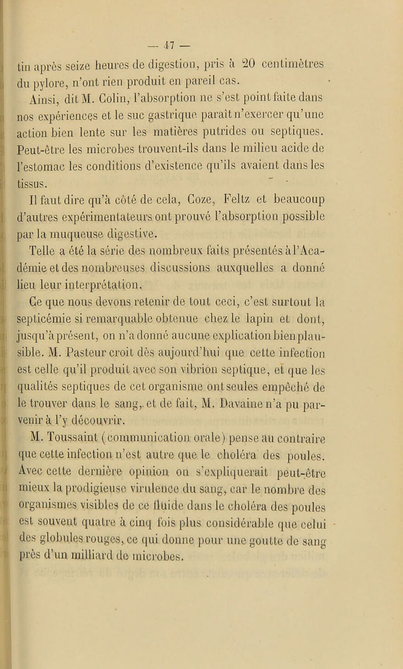 tin après seize heures de digestion, pris à °2ü centimètres du pylore, n’ont rien produit en pareil cas. Ainsi, dit M. Colin, l’absorption ne s’est point faite dans nos expériences et le suc gastrique parait n’exercer qu’une action bien lente sur les matières putrides ou septiques. Peut-être les microbes trouvent-ils dans le milieu acide de l’estomac les conditions d’existence qu’ils avaient dans les tissus. Il faut dire qu’à côté de cela, Coze, Feltz et beaucoup d’autres expérimentateurs ont prouvé l’absorption possible par la muqueuse digestive. Telle a été la série des nombreux faits présentés à P Aca- démie et des nombreuses discussions auxquelles a donné lieu leur interprétation. Ce que nous devons retenir de tout ceci, c’est surtout la septicémie si remarquable obtenue chez le lapin et dont, jusqu’à présent, on n’adonné aucune explication bien plau- sible. M. Pasteur croit dès aujourd’hui que cette infection est celle qu’il produit avec son vibrion septique, et que les qualités septiques de cet organisme ont seules empêché de le trouver dans le sang,, et de fait, M. Davainen’a pu par- venir à l’y découvrir. M. Toussaint (communication orale) pense au contraire que cette infection n’est autre que le choléra des poules. Avec cette dernière opinion on s’expliquerait peut-être mieux la prodigieuse virulence du sang* car le nombre des organismes visibles de ce fluide dans le choléra des poules est souvent quatre à cinq fois plus considérable que celui des globules rouges, ce qui donne pour une goutte de sang près d’un milliard de microbes.