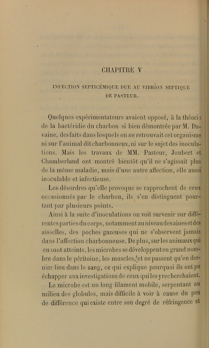 INFECTION SEPTICÉMIQUE DUE AU VIBRION SEPTIQUE DE PASTEUR. Quelques expérimentateurs avaient opposé, à la Ihéorh de la bactéridie du charbon si bien démontrée par M. Da- vaine, desfaits dans lesquels on ne retrouvait cet organisme ni sur l’animal dit charbonneux, ni sur le sujet des inocula- tions. Mais les travaux de MM. Pasteur, Joubert et Chamberland ont montré bientôt qu’il ne s’agissait plus de la même maladie, mais d’une autre affection, elle aussi inoculable et infectieuse. Les désordres qu’elle provoque se rapprochent de ceux occasionnés par le charbon, ils s’en distinguent pour- tant par plusieurs points. Ainsi à la suite d’inoculations on voit survenir sur diffé- rentes parties du corps, notamment au niveaudesainesctdes aisselles, des poches gazeuses qui ne s’observent jamais dans l’affection charbonneuse. Deplus,surlesanimauxqui en sont atteints, les microbes se développenten grand nom- bre dans le péritoine, les muscles,[et ne passent qu’en der- nier lieu dans le sang, ce qui explique pourquoi ils ont pu échapper aux investigations de ceux qui les y recherchaient. Le microbe est un long filament mobile, serpentant au milieu des globules, mais difficile à voir à cause du peu de différence qui existe entre son degré de réfringence et