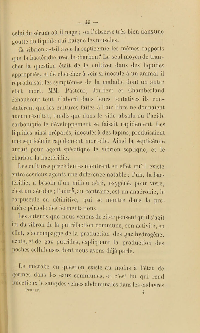 celui du sérum où il nage ; on l’observe très bien dans une goutte du liquide qui baigne les muscles. Ce vibrion a-t-il avec la septicémie les mêmes rapports que la bactéridie avec le charbon? Le seul moyen de tran- cher la question était de le cultiver dans des liquides appropriés, et de chercher à voir si inoculé à un animal il reproduisait les symptômes de la maladie dont un autre était mort. MM. Pasteur, Joubert et Chamberland échouèrent tout d’abord dans leurs tentatives ils con- statèrent que les cultures faites à l’air libre ne donnaient aucun résultat, tandis que dans le vide absolu ou l’acide carbonique le développement se faisait rapidement. Les liquides ainsi préparés, inoculés à des lapins, produisaient une septicémie rapidement mortelle. Ainsi la septicémie aurait pour agent spécifique le vibrion septique, et le charbon la bactéridie. Les cultures précédentes montrent en effet qu’il existe entre cesdeux agents une différence notable : l’un, la bac- téridie, a besoin d’un milieu aéré, oxygéné, pour vivre, c’est un aérobie ; l’autre, au contraire, est un anaérobie, le corpuscule en définitive, qui se montre dans la pre- mière période des fermentations. Les auteurs que nous venons de citer pensent qu’il s’agit ici du vibron de la putréfaction commune, son activité, en effet, s’accompagne de la production des gaz hydrogène, azote, et de gaz putrides, expliquant la production des poches celluleuses dont nous avons déjà parlé. Le microbe en question exisLe au moins à l’état de germes dans les eaux communes, et c’est lui qui rend infectieux le sangdes veines abdominales dans les cadavres I’EHIIET.