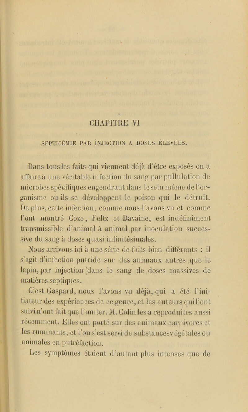 SEPTICÉMIE PAR INJECTION A DOSES ÉLEVÉES. Dans tous les faiIs qui viennent déjà cl’être exposés on a affaire à une véritable infection du sang par pullulation de microbes spécifiques engendrant dans le sein même de l’or- ganisme où ils se développent le poison qui le détruit. De plus, cette infection, comme nous l’avons vu et comme l’ont montré Coze, Feltz et Davaine, est indéfiniment transmissible d’animal à animal par inoculation succes- sive du sang à doses quasi infinitésimales. Nous arrivons ici à une série de faits bien différents : il s’agit d’infection putride sur des animaux autres que le lapin, par injection [dans le sang de doses massives de matières septiques. C’est Gaspard, nous l’avons vu déjà, qui a été l’ini- tiateur des expériences de ce genre, et les auteurs qui l’ont suivi n’ont fait que l’imiter. M.Colin les a reproduites aussi récemment. Elles ont porté sur des animaux carnivores et les ruminants, et l’on s’est servi de siibstauoesvégétaies ou animales en putréfaction. Les symptômes étaient d’autant plus intenses que de