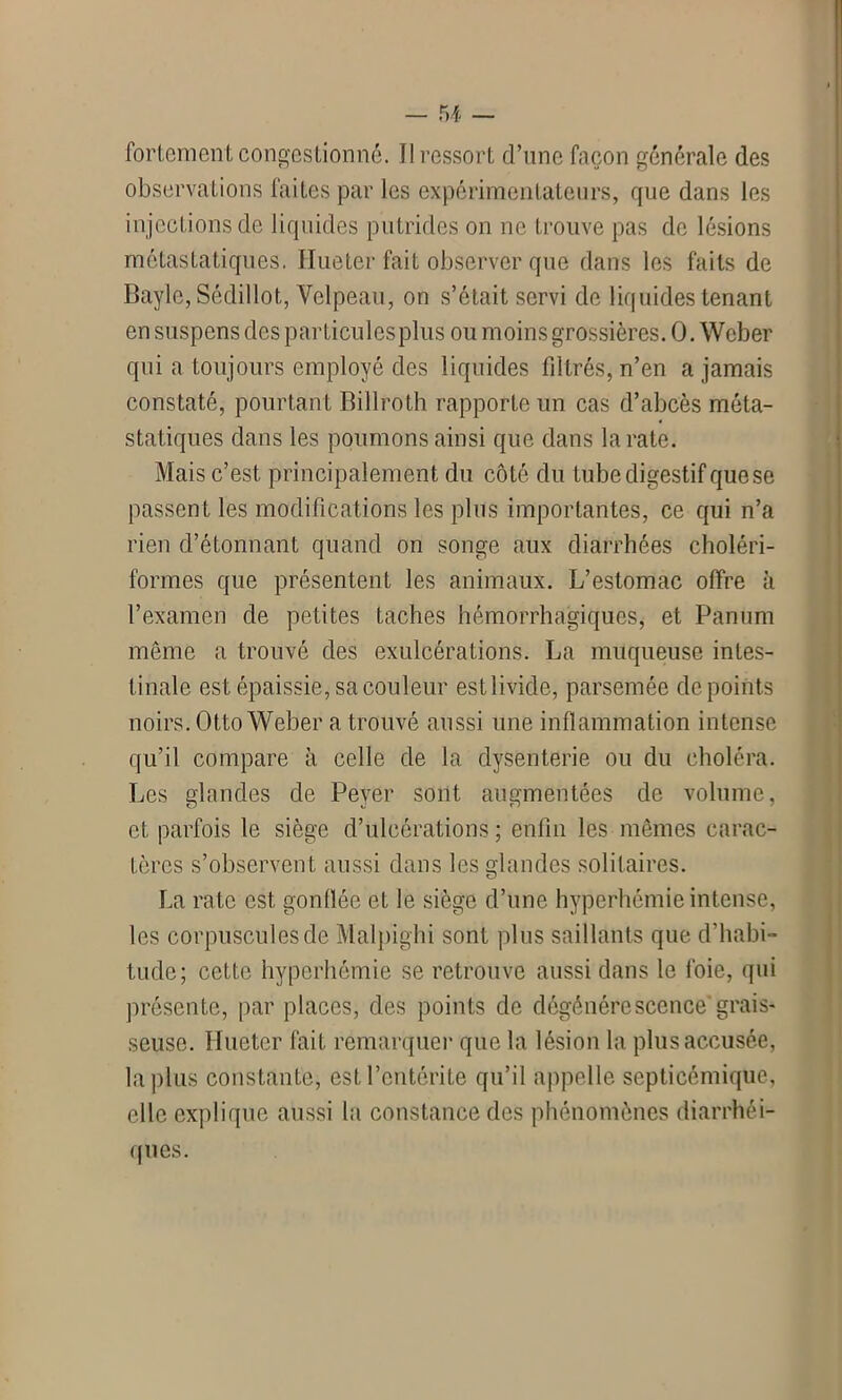 fortement congestionné. Il ressort d’une façon générale des observations faites par les expérimentateurs, que dans les injections de liquides putrides on ne trouve pas de lésions métastatiques. Hueter fait observer que dans les faits de Bayle, Sédillot, Velpeau, on s’était servi de liquides tenant en suspens des particulesplus ou moins grossières. 0. Weber qui a toujours employé des liquides filtrés, n’en a jamais constaté, pourtant Billroth rapporte un cas d’abcès méta- statiques dans les poumons ainsi que dans la rate. Mais c’est principalement du côté du tube digestif que se passent les modifications les plus importantes, ce qui n’a rien d’étonnant quand on songe aux diarrhées choléri- formes que présentent les animaux. L’estomac offre à l’examen de petites taches hémorrhagiques, et Panum même a trouvé des exulcérations. La muqueuse intes- tinale est épaissie, sa couleur est livide, parsemée de points noirs. Otto Weber a trouvé aussi une inflammation intense qu’il compare à celle de la dysenterie ou du choléra. Les glandes de Peyer sont augmentées de volume, et parfois le siège d’ulcérations ; enfin les mêmes carac- tères s’observent aussi dans les glandes solitaires. La rate est gonflée et le siège d’une hyperhémie intense, les corpuscules de Malpighi sont plus saillants que d'habi- tude; cette hyperhémie se retrouve aussi dans le foie, qui présente, par places, des points de dégénérescence'grais- seuse. Hueter fait remarquer que la lésion la plus accusée, la plus constante, est l’entérite qu’il appelle septicémique, elle explique aussi la constance des phénomènes diarrhéi- ques.