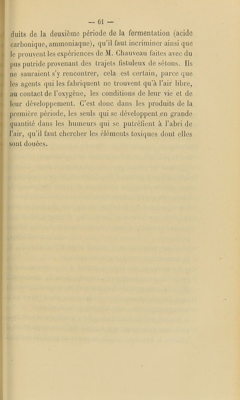 duits de la deuxième période de la fermentation (acide carbonique, ammoniaque), qu’il faut incriminer ainsi que Je prouvent les expériences de M. Chauveau laites avec du pus putride provenant des trajets fistuleux de sctons. Ils ne sauraient s’y rencontrer, cela est certain, parce que les agents qui les fabriquent ne trouvent qu’à l’air libre, au contact de l’oxygène, les conditions de leur vie et de leur développement. C’est donc dans les produits de la première période, les seuls qui se développent en grande quantité dans les humeurs qui se putréfient à l’abri de l’air, qu’il faut chercher les éléments toxiques dont elles sont douées.