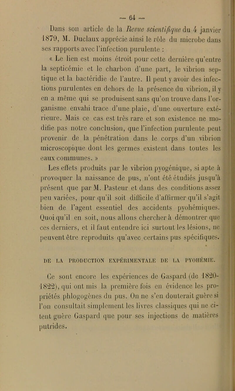 Dans son article de la Revue scientifique du 4 janvier 1879, M. Duclaux apprécie.ainsi le rôle du microbe dans ses rapports avec l’infection purulente : «. Le lien est moins étroit pour cette dernière qu’entre la septicémie et le charbon d’une part, le vibrion sep- tique et la bactéridie de l’autre. Il peut y avoir des infec- tions purulentes en dehors de la présence du vibrion, il y en a même qui se produisent sans qu’on trouve dans l’or- ganisme envahi trace d’une plaie, d’une ouverture exté- rieure. Mais ce cas est très rare et son existence ne mo- difie pas notre conclusion, que l’infection purulente peut provenir de la pénétration dans le corps d’un vibrion microscopique dont les germes existent dans toutes les eaux communes. » Les effets produits par le vibrion pyogénique, si apte à provoquer la naissance de pus, n’ont été étudiés jusqu’à présent que par M. Pasteur et dans des conditions assez peu variées, pour qu’il soit difficile d’affirmer qu’il s’agit bien de l’agent essentiel des accidents pyohémiques. Quoiqu’il en soit, nous allons chercher à démontrer que ces derniers, et il faut entendre ici surtout les lésions, ne . peuvent être reproduits qu’avec certains pus spécifiques. DE LA PRODUCTION EXPÉRIMENTALE DE LA PYOHÉMIE. Ce sont encore les expériences de Gaspard (de 1820- 1822), qui ont mis la première fois en évidence les pro- priétés phlogogènes du pus. On ne s’en douterait guère si l’on consultait simplement les livres classiques qui ne ci- tent guère Gaspard que pour ses injections de matières putrides.