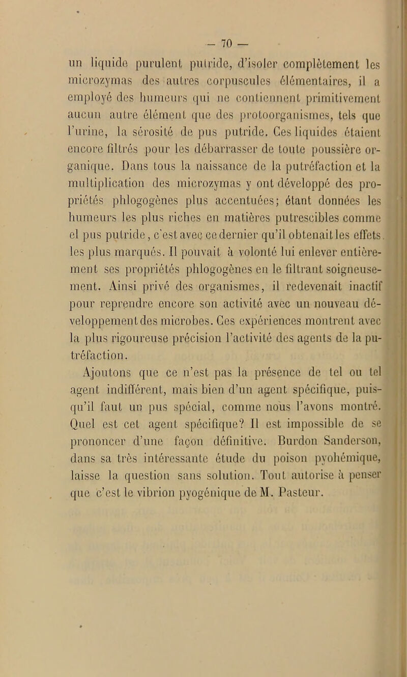 un liquide purulent putride, d’isoler complètement les mierozymas des autres corpuscules élémentaires, il a employé des humeurs qui ne contiennent primitivement aucun autre élément que des protoorganismes, tels que l’urine, la sérosité de pus putride. Ces liquides étaient encore fdtrés pour les débarrasser de toute poussière or- ganique. Dans tous la naissance de la putréfaction et la multiplication des mierozymas y ont développé des pro- priétés phlogogènes plus accentuées; étant données les humeurs les plus riches en matières putrescibles comme el pus putride, c'est avec ce dernier qu’il obtenait les effets, les plus marqués. Il pouvait à volonté lui enlever entière- ment ses propriétés phlogogènes en le filtrant soigneuse- ment. Ainsi privé des organismes, il redevenait inactif pour reprendre encore son activité avec un nouveau dé- veloppement des microbes. Ces expériences montrent avec la plus rigoureuse précision l’activité des agents de la pu- tréfaction. Ajoutons que ce n’est pas la présence de tel ou tel agent indifférent, mais bien d’un agent spécifique, puis- qu’il faut un pus spécial, comme nous l’avons montré. Quel est cet agent spécifique? Il est impossible de se prononcer d’une façon définitive. Burdon Sanderson, dans sa très intéressante étude du poison pyohémique, laisse la question sans solution. Tout autorise à penser que c’est le vibrion pyogénique de M. Pasteur.