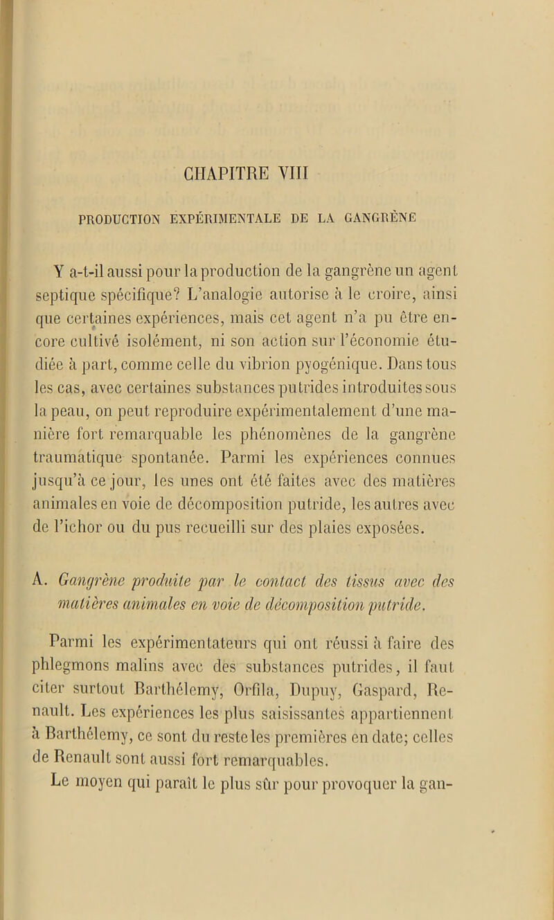 CHAPITRE VIII PRODUCTION EXPÉRIMENTALE DE LA GANGRÈNE Y a-t-il aussi pour la production de la gangrène un agent septique spécifique? L’analogie autorise à le croire, ainsi que certaines expériences, mais cet agent n’a pu être en- core cultivé isolément, ni son action sur l’économie étu- diée à part, comme celle du vibrion pyogénique. Dans tous les cas, avec certaines substances putrides introduites sous la peau, on peut reproduire expérimentalement d’une ma- nière fort remarquable les phénomènes de la gangrène traumatique spontanée. Parmi les expériences connues jusqu’à ce jour, les unes ont été faites avec des matières animales en voie de décomposition putride, les autres avec de l’ichor ou du pus recueilli sur des plaies exposées. A. Gangrène produite par le contact des tissus avec des matières animales en voie de décomposition putride. Parmi les expérimentateurs qui ont réussi à faire des phlegmons malins avec des substances putrides, il faut citer surtout Barthélemy, Orfila, Dupuy, Gaspard, Re- nault. Les expériences les plus saisissantes appartiennent à Barthélemy, ce sont du reste les premières en date; celles de Renault sont aussi fort remarquables. Le moyen qui paraît le plus sûr pour provoquer la gan-